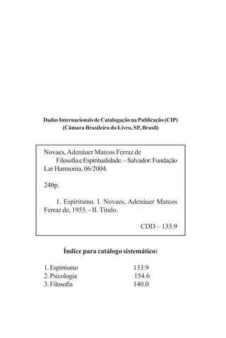 Dados Internacionais de Catalogação na Publicação (CIP)
       (Câmara Brasileira do Livro, SP, Brasil)



Novaes, Adenáuer Marcos Ferraz de
    Filosofia e Espiritualidade. – Salvador: Fundação
Lar Harmonia, 06/2004.

240p.

    1. Espiritsmo. I. Novaes, Adenáuer Marcos
Ferraz de, 1955. - II. Título.

                                       CDD – 133.9


        Índice para catálogo sistemático:

1. Espirtismo                       133.9
2. Psicologia                       154.6
3. Filosofia                        140.0
 