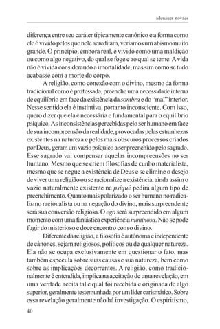 adenáuer novaes


diferença entre seu caráter tipicamente canônico e a forma como
ele é vivido pelos que nele acreditam, veríamos um abismo muito
grande. O princípio, embora real, é vivido como uma maldição
ou como algo negativo, do qual se foge e ao qual se teme. A vida
não é vivida considerando a imortalidade, mas sim como se tudo
acabasse com a morte do corpo.
       A religião, como conexão com o divino, mesmo da forma
tradicional como é professada, preenche uma necessidade interna
de equilíbrio em face da existência da sombra e do “mal” interior.
Nesse sentido ela é instintiva, portanto inconsciente. Com isso,
quero dizer que ela é necessária e fundamental para o equilíbrio
psíquico. As inconsistências percebidas pelo ser humano em face
de sua incompreensão da realidade, provocadas pelas estranhezas
existentes na natureza e pelos mais obscuros processos criados
por Deus, geram um vazio psíquico a ser preenchido pelo sagrado.
Esse sagrado vai compensar aquelas incompreensões no ser
humano. Mesmo que se criem filosofias de cunho materialista,
mesmo que se negue a existência de Deus e se elimine o desejo
de viver uma religião ou se racionalize a existência, ainda assim o
vazio naturalmente existente na psiquê pedirá algum tipo de
preenchimento. Quanto mais polarizado o ser humano no radica-
lismo racionalista ou na negação do divino, mais surpreendente
será sua conversão religiosa. O ego será surpreendido em algum
momento com uma fantástica experiência numinosa. Não se pode
fugir do misterioso e doce encontro com o divino.
       Diferente da religião, a filosofia é autônoma e independente
de cânones, sejam religiosos, políticos ou de qualquer natureza.
Ela não se ocupa exclusivamente em questionar o fato, mas
também especula sobre suas causas e sua natureza, bem como
sobre as implicações decorrentes. A religião, como tradicio-
nalmente é entendida, implica na aceitação de uma revelação, em
uma verdade aceita tal e qual foi recebida e originada de algo
superior, geralmente testemunhada por um líder carismático. Sobre
essa revelação geralmente não há investigação. O espiritismo,
40
 
