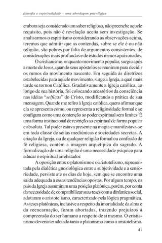 filosofia e espiritualidade – uma abordagem psicológica


embora seja considerado um saber religioso, não preenche aquele
requisito, pois não é revelação aceita sem investigação. Se
analisarmos o espiritismo considerando as observações acima,
teremos que admitir que as contendas, sobre se ele é ou não
religião, são pobres por falta de argumentos consistentes, de
considerações mais profundas e de estudos menos apaixonados.
       O cristianismo, enquanto movimento popular, surgiu após
a morte de Jesus, quando seus apóstolos se reuniram para decidir
os rumos do movimento nascente. Em seguida às diretrizes
estabelecidas para aquele movimento, surge a Igreja, a qual mais
tarde se tornou Católica. Gradativamente a Igreja católica, ao
longo de sua história, foi colocando acessórios da consciência
nas idéias “selficas” do Cristo, modificando a prática de sua
mensagem. Quando me refiro à Igreja católica, quero afirmar que
ela se apresenta como, ou representa a religiosidade formal e se
configura como uma contenção ao poder espiritual sem limites. É
uma forma institucional de restrição ao espiritual de forma popular
e absoluta. Tal poder estava presente na magia e manifestava-se
em toda classe de seitas mediúnicas e sociedades secretas. A
criação da Igreja, ou de qualquer religião formal ou confissão de
fé religiosa, contém a imagem arquetípica do sagrado. A
formalização de uma religião é uma necessidade psíquica para
educar o espiritual arrebatador.
       A oposição entre o platonismo e o aristotelismo, represen-
tada pela dialética gnosiológica entre a subjetividade e a senso-
riedade, persiste até os dias de hoje, sem que se encontre uma
saída adequada a essas tendências opostas. Por algum tempo, os
pais da Igreja assumiram uma posição platônica, porém, por conta
da necessidade de compatibilizar suas teses com a dinâmica social,
adotaram o aristotelismo, caracterizado pela lógica pragmática.
As teses platônicas, inclusive a respeito da imortalidade da alma e
da reencarnação, foram abortadas, trazendo prejuízos à
compreensão do ser humano a respeito de si mesmo. O cristia-
nismo deveria ter adotado tanto o platonismo como o aristotelismo.
                                                                41
 