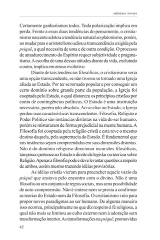 adenáuer novaes


Certamente ganharíamos todos. Toda polarização implica em
perda. Frente a essas duas tendências do pensamento, o cristia-
nismo nascente adotou a tendência natural ao platonismo, porém,
ao mudar para o aristotelismo adiou a transcendência exigida pela
psiquê, a qual necessita de uma e de outra condição. O processo
de amadurecimento do Espírito requer subjetividade e pragma-
tismo. A escolha de uma dessas atitudes diante da vida, excluindo
a outra, implica em atraso evolutivo.
        Diante de tais tendências filosóficas, o cristianismo seria
uma opção transcendente, se não tivesse se tornado uma Igreja
aliada ao Estado. Por ter se tornado popular e por conseguir um
certo domínio sobre grande parte da população, a Igreja foi
cooptada pelo Estado, o qual distorceu os princípios cristãos por
conta de contingências políticas. O Estado é uma instituição
necessária, porém não absoluta. Ao se aliar ao Estado, a Igreja
perdeu suas características transcendentes. Filosofia, Religião e
Poder Político são instâncias distintas na vida do ser humano,
porém se misturaram de forma prejudicial na mente humana. A
Filosofia foi cooptada pela religião cristã e esta teve o mesmo
destino daquela, pela supremacia do Estado. É fundamental que
tais instâncias sejam compreendidas em suas dimensões distintas.
Não é do domínio religioso direcionar incursões filosóficas,
tampouco pertence ao Estado o direito de legislar ou teorizar sobre
Religião. Apenas a filosofia pode e deve levantar questões a respeito
de ambos, assim mesmo trazendo idéias provisórias.
        As idéias cristãs vieram para preencher aquele vazio da
psiquê que ansiava pelo encontro com o divino. Não é uma
filosofia ou um conjunto de regras sociais, mas uma possibilidade
de auto-compreensão. Não é síntese nem se presta a confirmar
as teorias do Estado nem da Filosofia. O cristianismo veio para
propor novos paradigmas ao ser humano. De alguma maneira
isso ocorreu, principalmente no que diz respeito à fé religiosa, a
qual não mais se limitou ao culto externo nem à adoração sem
transformação interior. As transformações na psiquê, promovidas
42
 