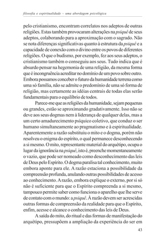 filosofia e espiritualidade – uma abordagem psicológica


pelo cristianismo, encontram correlatos nos adeptos de outras
religiões. Estas também provocaram alterações na psiquê de seus
adeptos, colaborando para a aproximação com o sagrado. Não
se nota diferenças significativas quanto à estrutura da psiquê e a
capacidade de conexão com o divino entre os povos de diferentes
religiões. O que o budismo, por exemplo, fez aos seus adeptos, o
cristianismo também o conseguiu aos seus. Tudo indica que é
absurdo pensar na hegemonia de uma religião, da mesma forma
que é incongruência acreditar no domínio de um povo sobre outro.
Embora possamos conceber o futuro da humanidade terrena como
uma só família, não se admite o predomínio de uma só forma de
religião, mas certamente as idéias centrais de todas elas serão
fundamentais para o equilíbrio de todos.
       Parece-me que as religiões da humanidade, sejam pequenas
ou grandes, estão se aproximando gradativamente. Isso não se
deve aos seus dogmas nem à liderança de qualquer delas, mas a
um certo amadurecimento psíquico coletivo, que conduz o ser
humano simultaneamente ao pragmatismo e à espiritualidade.
Aparentemente a razão substituiu o mito e o dogma, porém não
resolveu o enigma do espírito, o qual permanece desconhecendo
a si mesmo. O mito, representante material do arquétipo, ocupa o
lugar da ignorância na psiquê, isto é, preenche momentaneamente
o vazio, que pode ser nomeado como desconhecimento das leis
de Deus pelo Espírito. O dogma paralisa tal conhecimento, muito
embora aponte para ele. A razão estaciona a possibilidade da
compreensão profunda, anulando outras possibilidades de acesso
ao conhecimento. A razão, embora explique o externo, por si só
não é suficiente para que o Espírito compreenda a si mesmo,
tampouco permite saber como funciona o aparelho que lhe serve
de contato com o mundo: a psiquê. À razão devem ser acrescidas
outras formas de compreensão da realidade para que o Espírito,
enfim, acesse e alcance o conhecimento das leis de Deus.
       A saída do mito, do ritual e das formas de manifestação do
arquétipo, pressupõem a ampliação da experiência do ser em
                                                               43
 