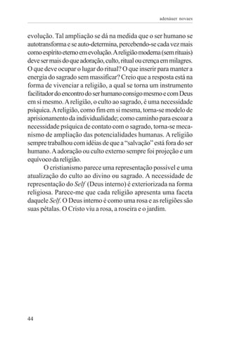 adenáuer novaes


evolução. Tal ampliação se dá na medida que o ser humano se
autotransforma e se auto-determina, percebendo-se cada vez mais
como espírito eterno em evolução. A religião moderna (sem rituais)
deve ser mais do que adoração, culto, ritual ou crença em milagres.
O que deve ocupar o lugar do ritual? O que inserir para manter a
energia do sagrado sem massificar? Creio que a resposta está na
forma de vivenciar a religião, a qual se torna um instrumento
facilitador do encontro do ser humano consigo mesmo e com Deus
em si mesmo. A religião, o culto ao sagrado, é uma necessidade
psíquica. A religião, como fim em si mesma, torna-se modelo de
aprisionamento da individualidade; como caminho para escoar a
necessidade psíquica de contato com o sagrado, torna-se meca-
nismo de ampliação das potencialidades humanas. A religião
sempre trabalhou com idéias de que a “salvação” está fora do ser
humano. A adoração ou culto externo sempre foi projeção e um
equívoco da religião.
        O cristianismo parece uma representação possível e uma
atualização do culto ao divino ou sagrado. A necessidade de
representação do Self (Deus interno) é exteriorizada na forma
religiosa. Parece-me que cada religião apresenta uma faceta
daquele Self. O Deus interno é como uma rosa e as religiões são
suas pétalas. O Cristo viu a rosa, a roseira e o jardim.




44
 
