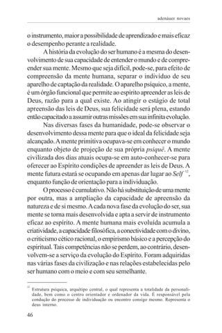 adenáuer novaes


o instrumento, maior a possibilidade de aprendizado e mais eficaz
o desempenho perante a realidade.
        A história da evolução do ser humano é a mesma do desen-
volvimento de sua capacidade de entender o mundo e de compre-
ender sua mente. Mesmo que seja difícil, pode-se, para efeito de
compreensão da mente humana, separar o indivíduo de seu
aparelho de captação da realidade. O aparelho psíquico, a mente,
é um órgão funcional que permite ao espírito apreender as leis de
Deus, razão para a qual existe. Ao atingir o estágio de total
apreensão das leis de Deus, sua felicidade será plena, estando
então capacitado a assumir outras missões em sua infinita evolução.
        Nas diversas fases da humanidade, pode-se observar o
desenvolvimento dessa mente para que o ideal da felicidade seja
alcançado. A mente primitiva ocupava-se em conhecer o mundo
enquanto objeto de projeção de sua própria psiquê. A mente
civilizada dos dias atuais ocupa-se em auto-conhecer-se para
oferecer ao Espírito condições de apreender as leis de Deus. A
mente futura estará se ocupando em apenas dar lugar ao Self 12,
enquanto função de orientação para a individuação.
        O processo é cumulativo. Não há substituição de uma mente
por outra, mas a ampliação da capacidade de apreensão da
natureza e de si mesmo. A cada nova fase da evolução do ser, sua
mente se torna mais desenvolvida e apta a servir de instrumento
eficaz ao espírito. A mente humana mais evoluída acumula a
criatividade, a capacidade filosófica, a conectividade com o divino,
o criticismo cético racional, o empirismo básico e a percepção do
espiritual. Tais competências não se perdem, ao contrário, desen-
volvem-se a serviço da evolução do Espírito. Foram adquiridas
nas várias fases da civilização e nas relações estabelecidas pelo
ser humano com o meio e com seu semelhante.

12
     Estrutura psíquica, arquétipo central, o qual representa a totalidade da personali-
     dade, bem como o centro orientador e ordenador da vida. É responsável pela
     condução do processo de individuação ou encontro consigo mesmo. Representa o
     deus interno.

46
 