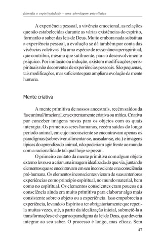 filosofia e espiritualidade – uma abordagem psicológica


       A experiência pessoal, a vivência emocional, as relações
que são estabelecidas durante as várias existências do espírito,
formarão o saber das leis de Deus. Muito embora nada substitua
a experiência pessoal, a evolução se dá também por conta das
vivências coletivas. Há uma espécie de ressonância perispiritual,
que contribui, mesmo que sutilmente, para o desenvolvimento
psíquico. Por imitação ou indução, existem modificações peris-
pirituais não decorrentes de experiências pessoais. São pequenas,
tais modificações, mas suficientes para ampliar a evolução da mente
humana.


Mente criativa

       A mente primitiva de nossos ancestrais, recém saídos da
fase animal/irracional, era extremamente criativa ou mítica. Criativa
por conceber imagens novas para os objetos com os quais
interagia. Os primeiros seres humanos, recém saídos do longo
período animal, em cujo inconsciente se encontravam apenas os
paradigmas (sobreviver, alimentar-se, acasalar-se, etc.) e imagens
típicas do aprendizado animal, não poderiam agir frente ao mundo
com a racionalidade tal qual hoje se possui.
       O primeiro contato da mente primitiva com algum objeto
externo levou-a a criar uma imagem idealizada do que via, juntando
elementos que se encontravam em seu inconsciente e na consciência
pré-humana. Os elementos inconscientes vieram de suas anteriores
experiências como princípio espiritual, no mundo material, bem
como no espiritual. Os elementos conscientes eram poucos e a
consciência ainda era muito primitiva para elaborar algo mais
consistente sobre o objeto ou a experiência. Isso empobrecia a
experiência, levando o Espírito a ter obrigatoriamente que repeti-
la muitas vezes, até, a partir da idealização inicial, submetê-la a
transformações e chegar ao paradigma da lei de Deus, que deveria
integrar ao seu saber. O processo é longo, mas eficaz. Sem
                                                                  47
 