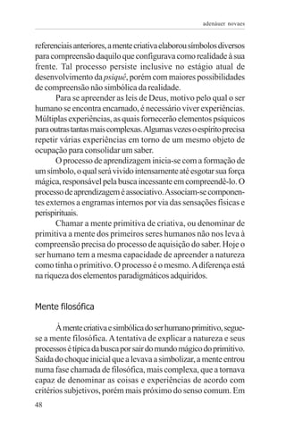 adenáuer novaes


referenciais anteriores, a mente criativa elaborou símbolos diversos
para compreensão daquilo que configurava como realidade à sua
frente. Tal processo persiste inclusive no estágio atual de
desenvolvimento da psiquê, porém com maiores possibilidades
de compreensão não simbólica da realidade.
       Para se apreender as leis de Deus, motivo pelo qual o ser
humano se encontra encarnado, é necessário viver experiências.
Múltiplas experiências, as quais fornecerão elementos psíquicos
para outras tantas mais complexas. Algumas vezes o espírito precisa
repetir várias experiências em torno de um mesmo objeto de
ocupação para consolidar um saber.
       O processo de aprendizagem inicia-se com a formação de
um símbolo, o qual será vivido intensamente até esgotar sua força
mágica, responsável pela busca incessante em compreendê-lo. O
processo de aprendizagem é associativo. Associam-se componen-
tes externos a engramas internos por via das sensações físicas e
perispirituais.
       Chamar a mente primitiva de criativa, ou denominar de
primitiva a mente dos primeiros seres humanos não nos leva à
compreensão precisa do processo de aquisição do saber. Hoje o
ser humano tem a mesma capacidade de apreender a natureza
como tinha o primitivo. O processo é o mesmo. A diferença está
na riqueza dos elementos paradigmáticos adquiridos.


Mente filosófica

       À mente criativa e simbólica do ser humano primitivo, segue-
se a mente filosófica. A tentativa de explicar a natureza e seus
processos é típica da busca por sair do mundo mágico do primitivo.
Saída do choque inicial que a levava a simbolizar, a mente entrou
numa fase chamada de filosófica, mais complexa, que a tornava
capaz de denominar as coisas e experiências de acordo com
critérios subjetivos, porém mais próximo do senso comum. Em
48
 