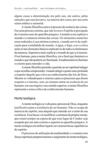 filosofia e espiritualidade – uma abordagem psicológica


alguns casos a denominação era pelo uso, em outros, pelas
emoções que suscitavam e, na maioria dos casos, por um certo
senso estético e sensorial.
       A mente filosófica estava à procura da essência das coisas.
Era uma procura externa, que não levava o Espírito à percepção
de si mesmo nem do aparelho psíquico. A tentativa era explicar o
mundo e a natureza íntima das coisas. Os elementos materiais
eram reduzidos à sua mínima essência, visando servir de expli-
cação para a totalidade do mundo. A água, o fogo, o ar e a terra
eram os tais elementos básicos explicativos de todos os fenômenos
da natureza. Importava mais explicar o mundo do que a si mesmo.
O ser humano, para a mente filosófica, era o farol que iluminava o
mundo e que não poderia ser iluminado. Fundamental era iluminar
o externo para entender a vida.
       A mente filosófica permitiu e permite ao ser espiritual indagar
o que acredita compreender, visando atingir o ponto mais profundo
a respeito daquilo que o leva ao conhecimento das leis de Deus.
Mesmo se voltando para o externo e para os processos que dizem
respeito a si mesmo, sem, no entanto entrar na essência do ser
humano, em sua origem e seu sentido superior, a mente filosófica
representa o senso crítico do conhecimento humano.


Mente teológica
       A mente teológica se volta para a procura de Deus, enquanto
justificativa para a existência do ser humano. Não se ocupa da
natureza do espírito, mas daquilo que entende ser a razão de sua
existência. Essa busca vai modificar a estrutura da própria mente,
que estará sempre na espera de que esse lugar de Criador seja
ocupado por um ente externo e superior ao aparelho psíquico. A
mente teológica irá atribuir àquele ser características superlativas
do espírito.
       O processo de utilização da mediunidade e o contato com
forças espirituais proporcionaram o surgimento da mente teológica,
                                                                   49
 