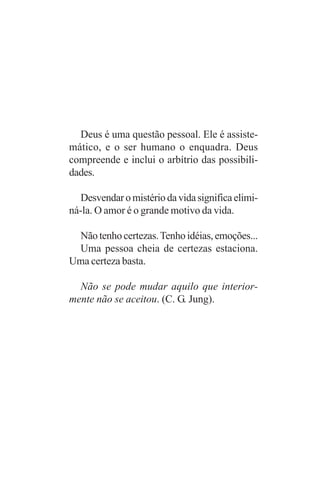 Deus é uma questão pessoal. Ele é assiste-
mático, e o ser humano o enquadra. Deus
compreende e inclui o arbítrio das possibili-
dades.

  Desvendar o mistério da vida significa elimi-
ná-la. O amor é o grande motivo da vida.

 Não tenho certezas. Tenho idéias, emoções...
 Uma pessoa cheia de certezas estaciona.
Uma certeza basta.

  Não se pode mudar aquilo que interior-
mente não se aceitou. (C. G. Jung).
 