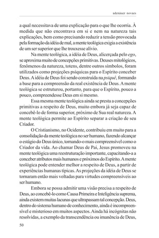 adenáuer novaes


a qual necessitava de uma explicação para o que lhe ocorria. À
medida que não encontrava em si e nem na natureza tais
explicações, bem como precisando reduzir a tensão provocada
pela formação da idéia de mal, a mente teológica exigia a existência
de um ser superior que lhe trouxesse alívio.
       Na mente teológica, a idéia de Deus, alicerçada pelo ego,
se aproxima muito de concepções primitivas. Deuses mitológicos,
fenômenos da natureza, totens, dentre outros símbolos, foram
utilizados como projeções psíquicas para o Espírito conceber
Deus. A idéia de Deus foi sendo construída na psiquê, formando
a base para a compreensão da real existência de Deus. A mente
teológica se estruturou, portanto, para que o Espírito, pouco a
pouco, compreendesse Deus em si mesmo.
       Essa mesma mente teológica ainda se presta a concepções
primitivas a respeito de Deus, muito embora já seja capaz de
concebê-lo de forma superior, próximo de Sua real natureza. A
mente teológica permite ao Espírito separar a criação de seu
Criador.
       O Cristianismo, no Ocidente, contribuiu em muito para a
consolidação da mente teológica no ser humano, fazendo alcançar
o estágio do Deus único, tornando-o mais compreensível como o
Criador da vida. Ao chamar Deus de Pai, Jesus promoveu na
mente teológica uma reestruturação importante, capacitando-a a
conceber atributos mais humanos e próximos do Espírito. A mente
teológica pode entender melhor a respeito de Deus, a partir de
experiências humanas típicas. As projeções da idéia de Deus se
tornaram então mais voltadas para virtudes compreensíveis ao
ser humano.
       Embora se possa admitir uma visão precisa a respeito de
Deus, ao concebê-lo como Causa Primeira e Inteligência suprema,
ainda existem muitas lacunas que ultrapassam tal concepção. Deus,
dentro do sistema humano de conhecimento, ainda é incompreen-
sível e misterioso em muitos aspectos. Ainda há incógnitas não
resolvidas, a exemplo da transcendência ou imanência de Deus,
50
 