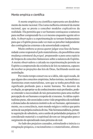 adenáuer novaes


Mente empírica e científica

       A mente empírica ou científica representa um desdobra-
mento da mente racional. Ela é uma melhoria estrutural da mente
racional, que se presta a conceber modelos explicativos da
realidade. Ela permitiu que o ser humano esmiuçasse a natureza
para melhor compreendê-la e a si mesmo enquanto agente ativo
dela. A observação e a experimentação se tornam fundamentais
para que o Espírito possa cada vez mais se perceber independente
das contingências externas e da sensoriedade corporal.
       Muito embora se possa querer julgar essa fase da huma-
nidade como responsável pelo materialismo, ela possibilitou uma
mudança estrutural da psiquê, preparando-a para uma espécie
de limpeza de conceitos fantasiosos sobre a natureza do Espírito.
A mente observadora e calcada na experimentação permite ao
Espírito a compreensão da existência de leis na natureza, capazes
de receber as projeções das leis de Deus, facilitando assim sua
assimilação.
       Por muito tempo conservou-se a idéia, não equivocada, de
que alguns dos conceitos empiristas, behavioristas, racionalistas e
iluministas eram materialistas, sem que se tenha percebido seu
significado profundo para a mente humana. No decorrer da
evolução, ao apropriar-se de conhecimentos mais profundos, pode-
se entender a necessidade de tais pensamentos para uma melhor
percepção do ser humano a respeito de si mesmo. As idéias espiri-
tualistas puras, não associadas a uma visão pragmática da realidade
e distanciadas da natureza instintiva do ser humano, aprisionam a
mente, ou a consciência, num mundo mágico e mítico que paira
acima de sua própria essência divina. Não há transcendência, portan-
to aquisição de sabedoria, sem a união de polaridades psíquicas. O
considerado material e o espiritual devem ser integrados para o
surgimento do aprendizado mais próximo do real.
       Ao lado dos prejuízos causados, estimulando a inércia e a
estagnação psíquica, o racionalismo e o materialismo, alimen-
52
 