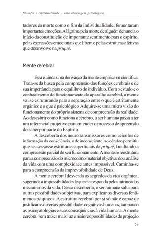 filosofia e espiritualidade – uma abordagem psicológica


tadores da morte como o fim da individualidade, fomentaram
importantes emoções. A lágrima pela morte de alguém denuncia o
início da constituição de importante sentimento para o espírito,
pelas expressões emocionais que libera e pelas estruturas afetivas
que desenvolve na psiquê.


Mente cerebral

        Essa é ainda uma derivação da mente empírica ou científica.
Trata-se da busca pela compreensão das funções cerebrais e de
sua importância para o equilíbrio do indivíduo. Com o estudo e o
conhecimento do funcionamento do aparelho cerebral, a mente
vai se estruturando para a separação entre o que é estritamente
orgânico e o que é psicológico. Adquire-se uma micro visão do
funcionamento do próprio sistema de compreensão da realidade.
Ao descobrir como funciona o cérebro, o ser humano passa a ter
um referencial projetivo para entender o processo de apreensão
do saber por parte do Espírito.
        A descoberta dos neurotransmissores como veículos de
informação da consciência, e do inconsciente, ao cérebro permitiu
que se acessasse estruturas superficiais da psiquê, facultando a
compreensão parcial de seu funcionamento. A mente se reestrutura
para a compreensão do microcosmo material objetivando a análise
da vida com uma complexidade antes impossível. Caminha-se
para a compreensão da imprevisibilidade de Deus.
        A mente cerebral desvenda os segredos da vida orgânica,
sugerindo a impossibilidade de que ela responda pelos intrincados
mecanismos da vida. Dessa descoberta, o ser humano salta para
outras possibilidades subjetivas, para explicar os diversos fenô-
menos psíquicos. A estrutura cerebral por si só não é capaz de
justificar as diversas possibilidades cognitivas humanas, tampouco
as psicopatologias e suas conseqüências à vida humana. A mente
cerebral vem trazer mais luz e maiores possibilidades de projeção
                                                                53
 