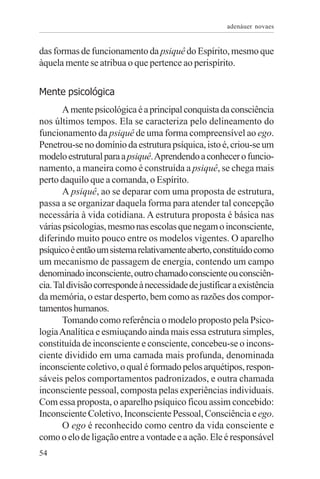 adenáuer novaes


das formas de funcionamento da psiquê do Espírito, mesmo que
àquela mente se atribua o que pertence ao perispírito.


Mente psicológica
       A mente psicológica é a principal conquista da consciência
nos últimos tempos. Ela se caracteriza pelo delineamento do
funcionamento da psiquê de uma forma compreensível ao ego.
Penetrou-se no domínio da estrutura psíquica, isto é, criou-se um
modelo estrutural para a psiquê. Aprendendo a conhecer o funcio-
namento, a maneira como é construída a psiquê, se chega mais
perto daquilo que a comanda, o Espírito.
       A psiquê, ao se deparar com uma proposta de estrutura,
passa a se organizar daquela forma para atender tal concepção
necessária à vida cotidiana. A estrutura proposta é básica nas
várias psicologias, mesmo nas escolas que negam o inconsciente,
diferindo muito pouco entre os modelos vigentes. O aparelho
psíquico é então um sistema relativamente aberto, constituído como
um mecanismo de passagem de energia, contendo um campo
denominado inconsciente, outro chamado consciente ou consciên-
cia. Tal divisão corresponde à necessidade de justificar a existência
da memória, o estar desperto, bem como as razões dos compor-
tamentos humanos.
       Tomando como referência o modelo proposto pela Psico-
logia Analítica e esmiuçando ainda mais essa estrutura simples,
constituída de inconsciente e consciente, concebeu-se o incons-
ciente dividido em uma camada mais profunda, denominada
inconsciente coletivo, o qual é formado pelos arquétipos, respon-
sáveis pelos comportamentos padronizados, e outra chamada
inconsciente pessoal, composta pelas experiências individuais.
Com essa proposta, o aparelho psíquico ficou assim concebido:
Inconsciente Coletivo, Inconsciente Pessoal, Consciência e ego.
       O ego é reconhecido como centro da vida consciente e
como o elo de ligação entre a vontade e a ação. Ele é responsável
54
 
