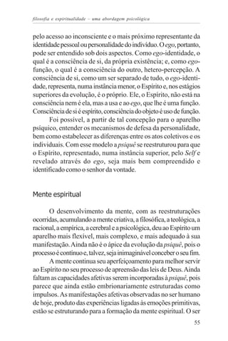 filosofia e espiritualidade – uma abordagem psicológica


pelo acesso ao inconsciente e o mais próximo representante da
identidade pessoal ou personalidade do indivíduo. O ego, portanto,
pode ser entendido sob dois aspectos. Como ego-identidade, o
qual é a consciência de si, da própria existência; e, como ego-
função, o qual é a consciência do outro, hetero-percepção. A
consciência de si, como um ser separado de tudo, o ego-identi-
dade, representa, numa instância menor, o Espírito e, nos estágios
superiores da evolução, é o próprio. Ele, o Espírito, não está na
consciência nem é ela, mas a usa e ao ego, que lhe é uma função.
Consciência de si é espírito, consciência do objeto é uso de função.
       Foi possível, a partir de tal concepção para o aparelho
psíquico, entender os mecanismos de defesa da personalidade,
bem como estabelecer as diferenças entre os atos coletivos e os
individuais. Com esse modelo a psiquê se reestruturou para que
o Espírito, representado, numa instância superior, pelo Self e
revelado através do ego, seja mais bem compreendido e
identificado como o senhor da vontade.


Mente espiritual

       O desenvolvimento da mente, com as reestruturações
ocorridas, acumulando a mente criativa, a filosófica, a teológica, a
racional, a empírica, a cerebral e a psicológica, deu ao Espírito um
aparelho mais flexível, mais complexo, e mais adequado à sua
manifestação. Ainda não é o ápice da evolução da psiquê, pois o
processo é contínuo e, talvez, seja inimaginável conceber o seu fim.
       A mente continua seu aperfeiçoamento para melhor servir
ao Espírito no seu processo de apreensão das leis de Deus. Ainda
faltam as capacidades afetivas serem incorporadas à psiquê, pois
parece que ainda estão embrionariamente estruturadas como
impulsos. As manifestações afetivas observadas no ser humano
de hoje, produto das experiências ligadas às emoções primitivas,
estão se estruturando para a formação da mente espiritual. O ser
                                                                 55
 
