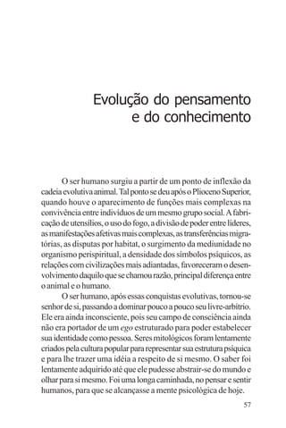 filosofia e espiritualidade – uma abordagem psicológica




                   Evolução do pensamento
                         e do conhecimento



       O ser humano surgiu a partir de um ponto de inflexão da
cadeia evolutiva animal. Tal ponto se deu após o Plioceno Superior,
quando houve o aparecimento de funções mais complexas na
convivência entre indivíduos de um mesmo grupo social. A fabri-
cação de utensílios, o uso do fogo, a divisão de poder entre líderes,
as manifestações afetivas mais complexas, as transferências migra-
tórias, as disputas por habitat, o surgimento da mediunidade no
organismo perispiritual, a densidade dos símbolos psíquicos, as
relações com civilizações mais adiantadas, favoreceram o desen-
volvimento daquilo que se chamou razão, principal diferença entre
o animal e o humano.
       O ser humano, após essas conquistas evolutivas, tornou-se
senhor de si, passando a dominar pouco a pouco seu livre-arbítrio.
Ele era ainda inconsciente, pois seu campo de consciência ainda
não era portador de um ego estruturado para poder estabelecer
sua identidade como pessoa. Seres mitológicos foram lentamente
criados pela cultura popular para representar sua estrutura psíquica
e para lhe trazer uma idéia a respeito de si mesmo. O saber foi
lentamente adquirido até que ele pudesse abstrair-se do mundo e
olhar para si mesmo. Foi uma longa caminhada, no pensar e sentir
humanos, para que se alcançasse a mente psicológica de hoje.
                                                                  57
 