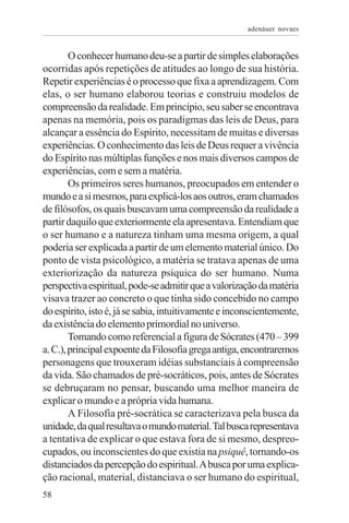 adenáuer novaes


        O conhecer humano deu-se a partir de simples elaborações
ocorridas após repetições de atitudes ao longo de sua história.
Repetir experiências é o processo que fixa a aprendizagem. Com
elas, o ser humano elaborou teorias e construiu modelos de
compreensão da realidade. Em princípio, seu saber se encontrava
apenas na memória, pois os paradigmas das leis de Deus, para
alcançar a essência do Espírito, necessitam de muitas e diversas
experiências. O conhecimento das leis de Deus requer a vivência
do Espírito nas múltiplas funções e nos mais diversos campos de
experiências, com e sem a matéria.
        Os primeiros seres humanos, preocupados em entender o
mundo e a si mesmos, para explicá-los aos outros, eram chamados
de filósofos, os quais buscavam uma compreensão da realidade a
partir daquilo que exteriormente ela apresentava. Entendiam que
o ser humano e a natureza tinham uma mesma origem, a qual
poderia ser explicada a partir de um elemento material único. Do
ponto de vista psicológico, a matéria se tratava apenas de uma
exteriorização da natureza psíquica do ser humano. Numa
perspectiva espiritual, pode-se admitir que a valorização da matéria
visava trazer ao concreto o que tinha sido concebido no campo
do espírito, isto é, já se sabia, intuitivamente e inconscientemente,
da existência do elemento primordial no universo.
        Tomando como referencial a figura de Sócrates (470 – 399
a. C.), principal expoente da Filosofia grega antiga, encontraremos
personagens que trouxeram idéias substanciais à compreensão
da vida. São chamados de pré-socráticos, pois, antes de Sócrates
se debruçaram no pensar, buscando uma melhor maneira de
explicar o mundo e a própria vida humana.
        A Filosofia pré-socrática se caracterizava pela busca da
unidade, da qual resultava o mundo material. Tal busca representava
a tentativa de explicar o que estava fora de si mesmo, despreo-
cupados, ou inconscientes do que existia na psiquê, tornando-os
distanciados da percepção do espiritual. A busca por uma explica-
ção racional, material, distanciava o ser humano do espiritual,
58
 