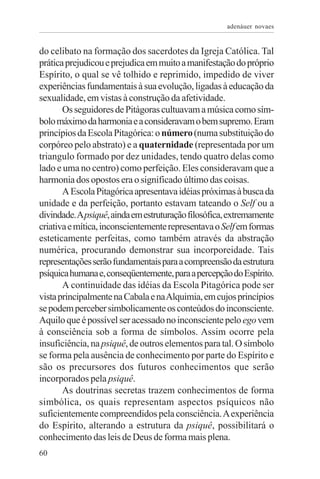 adenáuer novaes


do celibato na formação dos sacerdotes da Igreja Católica. Tal
prática prejudicou e prejudica em muito a manifestação do próprio
Espírito, o qual se vê tolhido e reprimido, impedido de viver
experiências fundamentais à sua evolução, ligadas à educação da
sexualidade, em vistas à construção da afetividade.
       Os seguidores de Pitágoras cultuavam a música como sím-
bolo máximo da harmonia e a consideravam o bem supremo. Eram
princípios da Escola Pitagórica: o número (numa substituição do
corpóreo pelo abstrato) e a quaternidade (representada por um
triangulo formado por dez unidades, tendo quatro delas como
lado e uma no centro) como perfeição. Eles consideravam que a
harmonia dos opostos era o significado último das coisas.
       A Escola Pitagórica apresentava idéias próximas à busca da
unidade e da perfeição, portanto estavam tateando o Self ou a
divindade. A psiquê, ainda em estruturação filosófica, extremamente
criativa e mítica, inconscientemente representava o Self em formas
esteticamente perfeitas, como também através da abstração
numérica, procurando demonstrar sua incorporeidade. Tais
representações serão fundamentais para a compreensão da estrutura
psíquica humana e, conseqüentemente, para a percepção do Espírito.
       A continuidade das idéias da Escola Pitagórica pode ser
vista principalmente na Cabala e na Alquimia, em cujos princípios
se podem perceber simbolicamente os conteúdos do inconsciente.
Aquilo que é possível ser acessado no inconsciente pelo ego vem
à consciência sob a forma de símbolos. Assim ocorre pela
insuficiência, na psiquê, de outros elementos para tal. O símbolo
se forma pela ausência de conhecimento por parte do Espírito e
são os precursores dos futuros conhecimentos que serão
incorporados pela psiquê.
       As doutrinas secretas trazem conhecimentos de forma
simbólica, os quais representam aspectos psíquicos não
suficientemente compreendidos pela consciência. A experiência
do Espírito, alterando a estrutura da psiquê, possibilitará o
conhecimento das leis de Deus de forma mais plena.
60
 