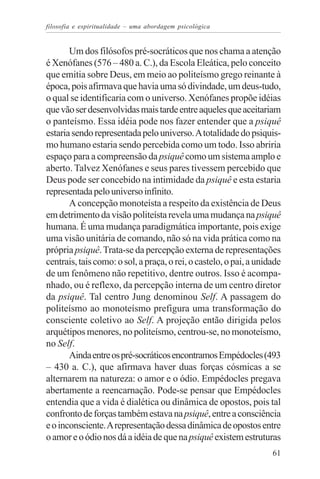 filosofia e espiritualidade – uma abordagem psicológica


       Um dos filósofos pré-socráticos que nos chama a atenção
é Xenófanes (576 – 480 a. C.), da Escola Eleática, pelo conceito
que emitia sobre Deus, em meio ao politeísmo grego reinante à
época, pois afirmava que havia uma só divindade, um deus-tudo,
o qual se identificaria com o universo. Xenófanes propõe idéias
que vão ser desenvolvidas mais tarde entre aqueles que aceitariam
o panteísmo. Essa idéia pode nos fazer entender que a psiquê
estaria sendo representada pelo universo. A totalidade do psiquis-
mo humano estaria sendo percebida como um todo. Isso abriria
espaço para a compreensão da psiquê como um sistema amplo e
aberto. Talvez Xenófanes e seus pares tivessem percebido que
Deus pode ser concebido na intimidade da psiquê e esta estaria
representada pelo universo infinito.
       A concepção monoteísta a respeito da existência de Deus
em detrimento da visão politeísta revela uma mudança na psiquê
humana. É uma mudança paradigmática importante, pois exige
uma visão unitária de comando, não só na vida prática como na
própria psiquê. Trata-se da percepção externa de representações
centrais, tais como: o sol, a praça, o rei, o castelo, o pai, a unidade
de um fenômeno não repetitivo, dentre outros. Isso é acompa-
nhado, ou é reflexo, da percepção interna de um centro diretor
da psiquê. Tal centro Jung denominou Self. A passagem do
politeísmo ao monoteísmo prefigura uma transformação do
consciente coletivo ao Self. A projeção então dirigida pelos
arquétipos menores, no politeísmo, centrou-se, no monoteísmo,
no Self.
       Ainda entre os pré-socráticos encontramos Empédocles (493
– 430 a. C.), que afirmava haver duas forças cósmicas a se
alternarem na natureza: o amor e o ódio. Empédocles pregava
abertamente a reencarnação. Pode-se pensar que Empédocles
entendia que a vida é dialética ou dinâmica de opostos, pois tal
confronto de forças também estava na psiquê, entre a consciência
e o inconsciente. A representação dessa dinâmica de opostos entre
o amor e o ódio nos dá a idéia de que na psiquê existem estruturas
                                                                    61
 