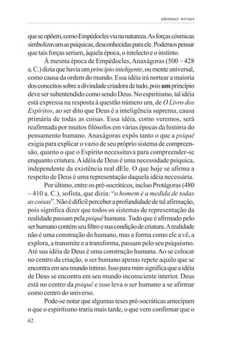 adenáuer novaes


que se opõem, como Empédocles via na natureza.As forças cósmicas
simbolizavam as psíquicas, desconhecidas para ele. Podemos pensar
que tais forças seriam, àquela época, o intelecto e o instinto.
        À mesma época de Empédocles, Anaxágoras (500 – 428
a. C.) dizia que havia um princípio inteligente, ou mente universal,
como causa da ordem do mundo. Essa idéia irá nortear a maioria
dos conceitos sobre a divindade criadora de tudo, pois um princípio
deve ser subentendido como sendo Deus. No espiritismo, tal idéia
está expressa na resposta à questão número um, de O Livro dos
Espíritos, ao ser dito que Deus é a inteligência suprema, causa
primária de todas as coisas. Essa idéia, como veremos, será
reafirmada por muitos filósofos em várias épocas da história do
pensamento humano. Anaxágoras expôs tanto o que a psiquê
exigia para explicar o vazio de seu próprio sistema de compreen-
são, quanto o que o Espírito necessitava para compreender-se
enquanto criatura. A idéia de Deus é uma necessidade psíquica,
independente da existência real dEle. O que hoje se afirma a
respeito de Deus é uma representação daquela idéia necessária.
        Por último, entre os pré-socráticos, incluo Protágoras (480
– 410 a. C.), sofista, que dizia: “o homem é a medida de todas
as coisas”. Não é difícil perceber a profundidade de tal afirmação,
pois significa dizer que todos os sistemas de representação da
realidade passam pela psiquê humana. Tudo que é afirmado pelo
ser humano contém seu filtro e sua condição de criatura. A realidade
não é uma construção do humano, mas a forma como ele a vê, a
explora, a transmite e a transforma, passam pelo seu psiquismo.
Até sua idéia de Deus é uma construção humana. Ao se colocar
no centro da criação, o ser humano apenas repete aquilo que se
encontra em seu mundo íntimo. Isso para mim significa que a idéia
de Deus se encontra em seu mundo inconsciente interior. Deus
está no centro da psiquê e isso leva o ser humano a se afirmar
como centro do universo.
        Pode-se notar que algumas teses pré-socráticas antecipam
o que o espiritismo traria mais tarde, o que vem confirmar que o
62
 