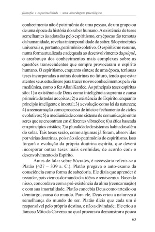 filosofia e espiritualidade – uma abordagem psicológica


conhecimento não é patrimônio de uma pessoa, de um grupo ou
de uma época da história do saber humano. A existência de teses
semelhantes às adotadas pelo espiritismo, em épocas tão remotas
da humanidade, revela a intemporalidade do saber. São princípios
universais e, portanto, patrimônio coletivo. O espiritismo resume,
numa forma atualizada e adequada ao desenvolvimento da psiquê,
o arcabouço dos conhecimentos mais complexos sobre as
questões transcendentes que sempre provocaram o espírito
humano. O espiritismo, enquanto síntese de uma época, terá suas
teses incorporadas a outras doutrinas no futuro, tendo que estar
atentos seus estudiosos para trazer novos conhecimentos pela via
mediúnica, como o fez Allan Kardec. As principais teses espíritas
são: 1) a existência de Deus como inteligência suprema e causa
primeira de todas as coisas; 2) a existência do Espírito, enquanto
princípio inteligente e imortal; 3) a evolução como lei da natureza;
4) a reencarnação como processo de início e fechamento de ciclos
evolutivos; 5) a mediunidade como sistema de comunicação entre
seres que se encontram em diferentes vibrações; 6) a ética baseada
em princípios cristãos; 7) a pluralidade de sistemas habitados além
do solar. Tais teses serão, como algumas já foram, absorvidas
por várias doutrinas, pois não são patrimônio do espiritismo. Isso
forçará a evolução da própria doutrina espírita, que deverá
incorporar outras teses mais evoluídas, de acordo com o
desenvolvimento do Espírito.
       Antes de falar sobre Sócrates, é necessário referir-se a
Platão (427 – 339 a. C.). Platão pregava o auto-exame da
consciência como forma de sabedoria. Ele dizia que aprender é
recordar, pois viemos do mundo das idéias e renascemos. Baseado
nisso, concordava com a pré-existência da alma (reencarnação)
e com sua imortalidade. Platão concebia Deus como artesão ou
demiurgo, causa do mundo. Para ele, Deus criou a natureza à
semelhança do mundo do ser. Platão dizia que cada um é
responsável pelo próprio destino, e não a divindade. Ele criou o
famoso Mito da Caverna no qual procurava demonstrar a pouca
                                                                 63
 