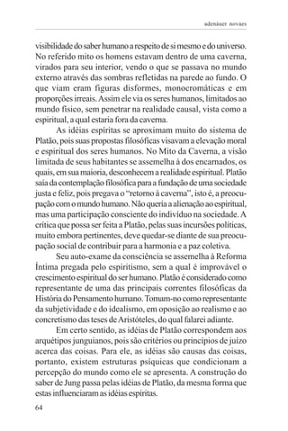 adenáuer novaes


visibilidade do saber humano a respeito de si mesmo e do universo.
No referido mito os homens estavam dentro de uma caverna,
virados para seu interior, vendo o que se passava no mundo
externo através das sombras refletidas na parede ao fundo. O
que viam eram figuras disformes, monocromáticas e em
proporções irreais. Assim ele via os seres humanos, limitados ao
mundo físico, sem penetrar na realidade causal, vista como a
espiritual, a qual estaria fora da caverna.
       As idéias espíritas se aproximam muito do sistema de
Platão, pois suas propostas filosóficas visavam a elevação moral
e espiritual dos seres humanos. No Mito da Caverna, a visão
limitada de seus habitantes se assemelha à dos encarnados, os
quais, em sua maioria, desconhecem a realidade espiritual. Platão
saía da contemplação filosófica para a fundação de uma sociedade
justa e feliz, pois pregava o “retorno à caverna”, isto é, a preocu-
pação com o mundo humano. Não queria a alienação ao espiritual,
mas uma participação consciente do indivíduo na sociedade. A
crítica que possa ser feita a Platão, pelas suas incursões políticas,
muito embora pertinentes, deve quedar-se diante de sua preocu-
pação social de contribuir para a harmonia e a paz coletiva.
       Seu auto-exame da consciência se assemelha à Reforma
Íntima pregada pelo espiritismo, sem a qual é improvável o
crescimento espiritual do ser humano. Platão é considerado como
representante de uma das principais correntes filosóficas da
História do Pensamento humano. Tomam-no como representante
da subjetividade e do idealismo, em oposição ao realismo e ao
concretismo das teses de Aristóteles, do qual falarei adiante.
       Em certo sentido, as idéias de Platão correspondem aos
arquétipos junguianos, pois são critérios ou princípios de juízo
acerca das coisas. Para ele, as idéias são causas das coisas,
portanto, existem estruturas psíquicas que condicionam a
percepção do mundo como ele se apresenta. A construção do
saber de Jung passa pelas idéias de Platão, da mesma forma que
estas influenciaram as idéias espíritas.
64
 