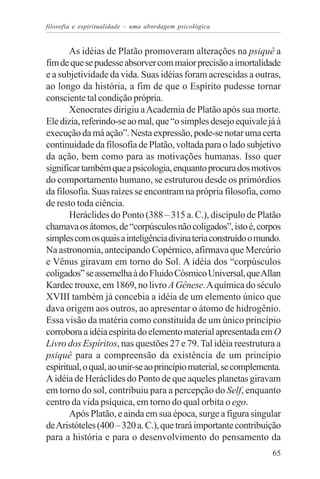 filosofia e espiritualidade – uma abordagem psicológica


       As idéias de Platão promoveram alterações na psiquê a
fim de que se pudesse absorver com maior precisão a imortalidade
e a subjetividade da vida. Suas idéias foram acrescidas a outras,
ao longo da história, a fim de que o Espírito pudesse tornar
consciente tal condição própria.
       Xenocrates dirigiu a Academia de Platão após sua morte.
Ele dizia, referindo-se ao mal, que “o simples desejo equivale já à
execução da má ação”. Nesta expressão, pode-se notar uma certa
continuidade da filosofia de Platão, voltada para o lado subjetivo
da ação, bem como para as motivações humanas. Isso quer
significar também que a psicologia, enquanto procura dos motivos
do comportamento humano, se estruturou desde os primórdios
da filosofia. Suas raízes se encontram na própria filosofia, como
de resto toda ciência.
       Heráclides do Ponto (388 – 315 a. C.), discípulo de Platão
chamava os átomos, de “corpúsculos não coligados”, isto é, corpos
simples com os quais a inteligência divina teria construído o mundo.
Na astronomia, antecipando Copérnico, afirmava que Mercúrio
e Vênus giravam em torno do Sol. A idéia dos “corpúsculos
coligados” se assemelha à do Fluido Cósmico Universal, que Allan
Kardec trouxe, em 1869, no livro A Gênese. A química do século
XVIII também já concebia a idéia de um elemento único que
dava origem aos outros, ao apresentar o átomo de hidrogênio.
Essa visão da matéria como constituída de um único princípio
corrobora a idéia espírita do elemento material apresentada em O
Livro dos Espíritos, nas questões 27 e 79. Tal idéia reestrutura a
psiquê para a compreensão da existência de um princípio
espiritual, o qual, ao unir-se ao princípio material, se complementa.
A idéia de Heráclides do Ponto de que aqueles planetas giravam
em torno do sol, contribuiu para a percepção do Self, enquanto
centro da vida psíquica, em torno do qual orbita o ego.
       Após Platão, e ainda em sua época, surge a figura singular
de Aristóteles (400 – 320 a. C.), que trará importante contribuição
para a história e para o desenvolvimento do pensamento da
                                                                  65
 