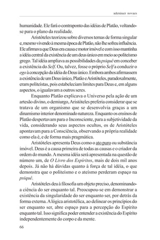 adenáuer novaes


humanidade. Ele fará o contraponto das idéias de Platão, voltando-
se para o plano da realidade.
       Aristóteles teorizou sobre diversos temas de forma singular
e, mesmo vivendo à mesma época de Platão, não lhe sofreu influência.
Ele afirmava que Deus era causa e motor imóvel e com isso mantinha
a idéia central da existência de um deus único em meio ao politeísmo
grego. Tal idéia ampliava as possibilidades da psiquê em conceber
a existência do Self. Ou, talvez, fosse o próprio Self a conduzir o
ego à concepção da idéia do Deus único. Embora ambos afirmassem
a existência de um Deus único, Platão e Aristóteles, paradoxalmente,
eram politeístas, pois estabeleciam limites para Deus e, em alguns
aspectos, o igualavam a outros seres.
       Enquanto Platão explicava o Universo pela ação de um
artesão divino, o demiurgo, Aristóteles preferia considerar que se
tratava de um organismo que se desenvolvia graças a um
dinamismo interior denominado natureza. Enquanto os ensinos de
Platão despertavam para o Inconsciente, para a subjetividade da
vida, considerando seus aspectos ocultos, os de Aristóteles
apontavam para a Consciência, observando a própria realidade
como ela é, e de forma mais pragmática.
       Aristóteles apresenta Deus como o ato puro ou substância
imóvel. Deus é a causa primeira de todas as causas e o criador da
ordem do mundo. A mesma idéia será apresentada na questão de
número um, de O Livro dos Espíritos, mais de dois mil anos
depois. Já não há dúvidas quanto à força de tal idéia, o que
demonstra que o politeísmo e o ateísmo perderam espaço na
psiquê.
       Aristóteles deu à filosofia um objeto preciso, denominando-
a ciência do ser enquanto tal. Preocupou-se em demonstrar a
existência da singularidade do ser enquanto ser, por detrás da
forma externa. A lógica aristotélica, ao delinear os princípios do
ser enquanto ser, abre espaço para a percepção do Espírito
enquanto tal. Isso significa poder entender a existência do Espírito
independentemente do corpo e da mente.
66
 