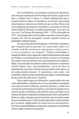 filosofia e espiritualidade – uma abordagem psicológica


       Em sua Metafísica, ele introduz o conceito de substância,
que antecipa os princípios da Psicologia da Gestalt, a qual consi-
dera a relação entre a figura e o fundo fundamental para a
compreensão do objeto. A substância, na Gestalt, é percebida
relacionada ao contexto ou à forma em que se situa. Trata-se de
uma ampliação do princípio aristotélico, associado à teoria da
relatividade de Einstein e complementado pelo “princípio da
incerteza” de Werner Heisenberg (1901 – 1976), afirmado em
1927. A psicologia da Gestalt ampliou conceitos em psicologia a
respeito das leis da percepção. Gestalt significa forma ou
qualidades configuracionais.
       Na esteira das idéias de Protágoras, Aristóteles considerava
que “ninguém poderia aprender ou compreender nada, se os
sentidos nada lhe ensinassem; tudo quanto se pensa, pensa-
se necessariamente com imagens”. Embora contrariando o
mundo das idéias como origem do conhecimento humano afirmado
por Platão, a consideração de Aristóteles coloca o ser humano
em contato com sua natureza real, sem mentalismos ou subjetivi-
dades. Esse princípio irá nortear as idéias iluministas e empiristas
séculos depois. Isso, equivocadamente, serviu de base ao
materialismo, pois deu a entender que na matéria está a única via
de conhecimento humano. O espiritismo, mais tarde, vem
consolidar a idéia do corpo espiritual como aquele veículo principal
de apreensão do saber para o Espírito.
       Não se pode negar tais afirmações, mesmo dentro de uma
visão espiritualista e espirítica do ser. Ao se considerar o perispírito
um corpo de natureza fluídica, portanto material, e sendo ele o
veículo de manifestação do Espírito e sua fonte de ligação com a
matéria, pode-se entender, como afirmei antes, que nada vai ao
intelecto (Espírito) senão pelos sentidos (corpo físico e perispírito).
Pode-se, ainda, contrapor que tal raciocínio seja incorreto a partir
de que se admita que o Espírito pode apreender conhecimentos
por via direta, independente do corpo físico ou do perispírito.
Isso fica sem possibilidade, ao menos por enquanto, de sustentação
teórica, dada a natureza da questão.
                                                                     67
 