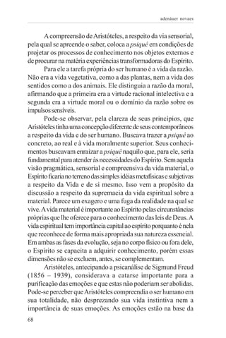 adenáuer novaes


       A compreensão de Aristóteles, a respeito da via sensorial,
pela qual se apreende o saber, coloca a psiquê em condições de
projetar os processos de conhecimento nos objetos externos e
de procurar na matéria experiências transformadoras do Espírito.
       Para ele a tarefa própria do ser humano é a vida da razão.
Não era a vida vegetativa, como a das plantas, nem a vida dos
sentidos como a dos animais. Ele distinguia a razão da moral,
afirmando que a primeira era a virtude racional intelectiva e a
segunda era a virtude moral ou o domínio da razão sobre os
impulsos sensíveis.
       Pode-se observar, pela clareza de seus princípios, que
Aristóteles tinha uma concepção diferente de seus contemporâneos
a respeito da vida e do ser humano. Buscava trazer a psiquê ao
concreto, ao real e à vida moralmente superior. Seus conheci-
mentos buscavam enraizar a psiquê naquilo que, para ele, seria
fundamental para atender às necessidades do Espírito. Sem aquela
visão pragmática, sensorial e compreensiva da vida material, o
Espírito ficaria no terreno das simples idéias metafísicas e subjetivas
a respeito da Vida e de si mesmo. Isso vem a propósito da
discussão a respeito da supremacia da vida espiritual sobre a
material. Parece um exagero e uma fuga da realidade na qual se
vive. A vida material é importante ao Espírito pelas circunstâncias
próprias que lhe oferece para o conhecimento das leis de Deus. A
vida espiritual tem importância capital ao espírito porquanto é nela
que reconhece de forma mais apropriada sua natureza essencial.
Em ambas as fases da evolução, seja no corpo físico ou fora dele,
o Espírito se capacita a adquirir conhecimento, porém essas
dimensões não se excluem, antes, se complementam.
       Aristóteles, antecipando a psicanálise de Sigmund Freud
(1856 – 1939), considerava a catarse importante para a
purificação das emoções e que estas não poderiam ser abolidas.
Pode-se perceber que Aristóteles compreendia o ser humano em
sua totalidade, não desprezando sua vida instintiva nem a
importância de suas emoções. As emoções estão na base da
68
 