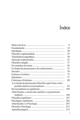 filosofia e espiritualidade – uma abordagem psicológica




                                                                          Índice



Motivo do livro ...............................................................        9
Encantamento .................................................................        14
Introdução ......................................................................     20
Filosofia e espiritualidade ................................................          25
Transferência arquetípica .................................................           30
Teoria do conhecimento ..................................................             33
Filosofia e religião ...........................................................      37
Os caminhos da mente ....................................................             45
Evolução do pensamento e do conhecimento ...................                          57
Sócrates .........................................................................    70
Estóicos e Essênios .........................................................         73
Epicurismo .....................................................................      77
Ceticismo e Ecletismo .....................................................           80
A evolução do pensamento filosófico após Jesus e até o
   período anterior ao racionalismo .................................                 82
Do racionalismo ao espiritismo ........................................              109
Allan Kardec, o ensino dos espíritos e o pensamento
   moderno ....................................................................      168
Filosofia e espiritismo ......................................................       187
Psicologia e espiritismo ...................................................         202
Allan Kardec e a Psicologia ............................................             207
Filosofia e Psicologia ......................................................        212
Aparelho psíquico ...........................................................        215
                                                                                       7
 