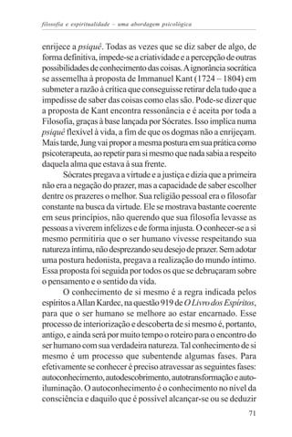 filosofia e espiritualidade – uma abordagem psicológica


enrijece a psiquê. Todas as vezes que se diz saber de algo, de
forma definitiva, impede-se a criatividade e a percepção de outras
possibilidades de conhecimento das coisas. A ignorância socrática
se assemelha à proposta de Immanuel Kant (1724 – 1804) em
submeter a razão à crítica que conseguisse retirar dela tudo que a
impedisse de saber das coisas como elas são. Pode-se dizer que
a proposta de Kant encontra ressonância e é aceita por toda a
Filosofia, graças à base lançada por Sócrates. Isso implica numa
psiquê flexível à vida, a fim de que os dogmas não a enrijeçam.
Mais tarde, Jung vai propor a mesma postura em sua prática como
psicoterapeuta, ao repetir para si mesmo que nada sabia a respeito
daquela alma que estava à sua frente.
       Sócrates pregava a virtude e a justiça e dizia que a primeira
não era a negação do prazer, mas a capacidade de saber escolher
dentre os prazeres o melhor. Sua religião pessoal era o filosofar
constante na busca da virtude. Ele se mostrava bastante coerente
em seus princípios, não querendo que sua filosofia levasse as
pessoas a viverem infelizes e de forma injusta. O conhecer-se a si
mesmo permitiria que o ser humano vivesse respeitando sua
natureza íntima, não desprezando seu desejo de prazer. Sem adotar
uma postura hedonista, pregava a realização do mundo íntimo.
Essa proposta foi seguida por todos os que se debruçaram sobre
o pensamento e o sentido da vida.
       O conhecimento de si mesmo é a regra indicada pelos
espíritos a Allan Kardec, na questão 919 de O Livro dos Espíritos,
para que o ser humano se melhore ao estar encarnado. Esse
processo de interiorização e descoberta de si mesmo é, portanto,
antigo, e ainda será por muito tempo o roteiro para o encontro do
ser humano com sua verdadeira natureza. Tal conhecimento de si
mesmo é um processo que subentende algumas fases. Para
efetivamente se conhecer é preciso atravessar as seguintes fases:
autoconhecimento, autodescobrimento, autotransformação e auto-
iluminação. O autoconhecimento é o conhecimento no nível da
consciência e daquilo que é possível alcançar-se ou se deduzir
                                                                 71
 