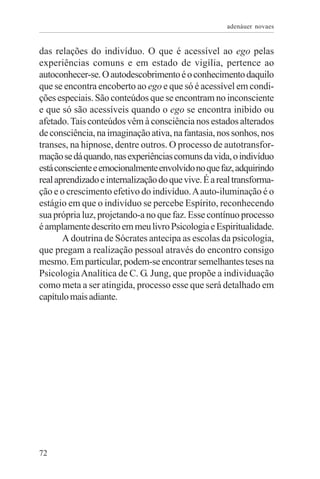 adenáuer novaes


das relações do indivíduo. O que é acessível ao ego pelas
experiências comuns e em estado de vigília, pertence ao
autoconhecer-se. O autodescobrimento é o conhecimento daquilo
que se encontra encoberto ao ego e que só é acessível em condi-
ções especiais. São conteúdos que se encontram no inconsciente
e que só são acessíveis quando o ego se encontra inibido ou
afetado. Tais conteúdos vêm à consciência nos estados alterados
de consciência, na imaginação ativa, na fantasia, nos sonhos, nos
transes, na hipnose, dentre outros. O processo de autotransfor-
mação se dá quando, nas experiências comuns da vida, o indivíduo
está consciente e emocionalmente envolvido no que faz, adquirindo
real aprendizado e internalização do que vive. É a real transforma-
ção e o crescimento efetivo do indivíduo. A auto-iluminação é o
estágio em que o indivíduo se percebe Espírito, reconhecendo
sua própria luz, projetando-a no que faz. Esse contínuo processo
é amplamente descrito em meu livro Psicologia e Espiritualidade.
       A doutrina de Sócrates antecipa as escolas da psicologia,
que pregam a realização pessoal através do encontro consigo
mesmo. Em particular, podem-se encontrar semelhantes teses na
Psicologia Analítica de C. G. Jung, que propõe a individuação
como meta a ser atingida, processo esse que será detalhado em
capítulo mais adiante.




72
 