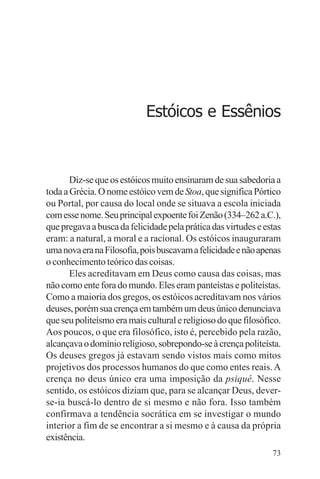 filosofia e espiritualidade – uma abordagem psicológica




                                 Estóicos e Essênios



       Diz-se que os estóicos muito ensinaram de sua sabedoria a
toda a Grécia. O nome estóico vem de Stoa, que significa Pórtico
ou Portal, por causa do local onde se situava a escola iniciada
com esse nome. Seu principal expoente foi Zenão (334–262 a.C.),
que pregava a busca da felicidade pela prática das virtudes e estas
eram: a natural, a moral e a racional. Os estóicos inauguraram
uma nova era na Filosofia, pois buscavam a felicidade e não apenas
o conhecimento teórico das coisas.
       Eles acreditavam em Deus como causa das coisas, mas
não como ente fora do mundo. Eles eram panteístas e politeístas.
Como a maioria dos gregos, os estóicos acreditavam nos vários
deuses, porém sua crença em também um deus único denunciava
que seu politeísmo era mais cultural e religioso do que filosófico.
Aos poucos, o que era filosófico, isto é, percebido pela razão,
alcançava o domínio religioso, sobrepondo-se à crença politeísta.
Os deuses gregos já estavam sendo vistos mais como mitos
projetivos dos processos humanos do que como entes reais. A
crença no deus único era uma imposição da psiquê. Nesse
sentido, os estóicos diziam que, para se alcançar Deus, dever-
se-ia buscá-lo dentro de si mesmo e não fora. Isso também
confirmava a tendência socrática em se investigar o mundo
interior a fim de se encontrar a si mesmo e à causa da própria
existência.
                                                                73
 
