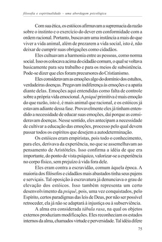 filosofia e espiritualidade – uma abordagem psicológica


       Com sua ética, os estóicos afirmavam a supremacia da razão
sobre o instinto e o exercício do dever em conformidade com a
ordem racional. Portanto, buscavam uma instância a mais do que
viver a vida animal, além de prezarem a vida social, isto é, não
deixar de cumprir suas obrigações como cidadãos.
       Eles cultuavam a harmonia entre as pessoas, como norma
social. Isso os colocava acima do cidadão comum, o qual se voltava
basicamente para seu trabalho e para os meios de subsistência.
Pode-se dizer que eles foram precursores do Cristianismo.
       Eles consideravam as emoções algo do domínio dos estultos,
verdadeiras doenças. Pregavam indiferença às emoções e a apatia
diante delas. Emoções aqui entendidas como falta de controle
sobre a própria vida emocional. A psiquê primitiva é mais emoção
do que razão, isto é, é mais animal que racional, e os estóicos já
estavam adiante dessa fase. Provavelmente eles já tinham enten-
dido a necessidade de educar suas emoções, daí porque as consi-
deravam doenças. Nesse sentido, eles antecipam a necessidade
de cultivar a educação das emoções, processo pelo qual devem
passar todos os espíritos que desejem a autodeterminação.
       Os estóicos eram empiristas, pois todo o conhecimento,
para eles, derivava da experiência, no que se assemelhavam ao
pensamento de Aristóteles. Isso confirma a idéia de que era
importante, do ponto de vista psíquico, valorizar-se a experiência
no corpo físico, sem prejuízo à vida fora dele.
       Eles eram contra a escravidão, comum àquela época. A
maioria dos filósofos e cidadãos mais abastados tinha seus pajens
e serviçais. Tal oposição à escravatura já denunciava o grau de
elevação dos estóicos. Isso também representa um certo
desenvolvimento da psiquê, pois, uma vez conquistados, pelo
Espírito, certos paradigmas das leis de Deus, por não ser possível
retroceder, ela já não se adaptará à injustiça ou à subserviência.
       A alma era considerada tábula rasa, na qual os objetos
externos produziam modificações. Eles reconheciam os estados
internos da alma, chamados virtude e perversidade. Tal idéia difere
                                                                75
 