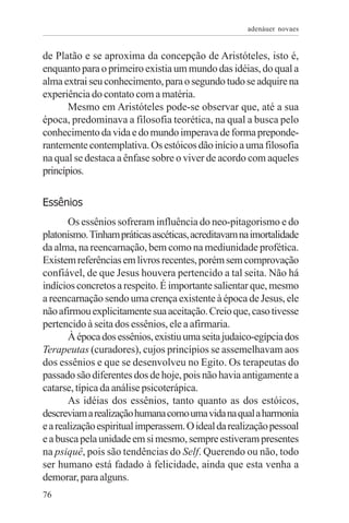 adenáuer novaes


de Platão e se aproxima da concepção de Aristóteles, isto é,
enquanto para o primeiro existia um mundo das idéias, do qual a
alma extrai seu conhecimento, para o segundo tudo se adquire na
experiência do contato com a matéria.
       Mesmo em Aristóteles pode-se observar que, até a sua
época, predominava a filosofia teorética, na qual a busca pelo
conhecimento da vida e do mundo imperava de forma preponde-
rantemente contemplativa. Os estóicos dão início a uma filosofia
na qual se destaca a ênfase sobre o viver de acordo com aqueles
princípios.

Essênios
       Os essênios sofreram influência do neo-pitagorismo e do
platonismo. Tinham práticas ascéticas, acreditavam na imortalidade
da alma, na reencarnação, bem como na mediunidade profética.
Existem referências em livros recentes, porém sem comprovação
confiável, de que Jesus houvera pertencido a tal seita. Não há
indícios concretos a respeito. É importante salientar que, mesmo
a reencarnação sendo uma crença existente à época de Jesus, ele
não afirmou explicitamente sua aceitação. Creio que, caso tivesse
pertencido à seita dos essênios, ele a afirmaria.
       À época dos essênios, existiu uma seita judaico-egípcia dos
Terapeutas (curadores), cujos princípios se assemelhavam aos
dos essênios e que se desenvolveu no Egito. Os terapeutas do
passado são diferentes dos de hoje, pois não havia antigamente a
catarse, típica da análise psicoterápica.
       As idéias dos essênios, tanto quanto as dos estóicos,
descreviam a realização humana como uma vida na qual a harmonia
e a realização espiritual imperassem. O ideal da realização pessoal
e a busca pela unidade em si mesmo, sempre estiveram presentes
na psiquê, pois são tendências do Self. Querendo ou não, todo
ser humano está fadado à felicidade, ainda que esta venha a
demorar, para alguns.
76
 