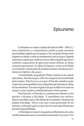 filosofia e espiritualidade – uma abordagem psicológica




                                                     Epicurismo



       Confundem-se muito as idéias de Epicuro (400 – 300 a.C.)
com o hedonismo e o materialismo, porém se pode encontrar
preciosidades naquilo que ele pregava. Isso se dá pela forma como
julgamos as idéias e como as comparamos com as nossas. Quando
separamos aquilo que confirma nossas idéias daquilo que lhes é
contrário, esquecemos de aproveitar nestas últimas, as lições
coerentes que trazem. As idéias de Epicuro, como as de Platão
ou Aristóteles, fazem parte do amadurecimento e do desenvolvi-
mento do Espírito e da psiquê.
       A imortalidade, pregada por Platão, mistura-se às crenças
epicuristas, fazendo surgir a idéia da conquista da imortalidade
pela conduta. Tudo levava a crer que a Filosofia caminhava para
exigir uma correspondência no comportamento humano às idéias
de sua metafísica. Era uma exigência de que as idéias tivessem um
alcance social e prático, contribuindo para o bem comum.
       Para Epicuro, a Filosofia é o caminho para libertar-se das
paixões e alcançar a felicidade. À semelhança dos estóicos,
Epicuro acreditava que o fim último do ser humano é alcançar sua
própria felicidade. Talvez essa seja a meta primordial do ser
humano, razão pela qual a psiquê deverá estar aparelhada para
permitir tal possibilidade.
       A felicidade só é possível quando nos libertarmos de certos
condicionamentos que se encontram enraizados na psiquê. Isso
                                                               77
 