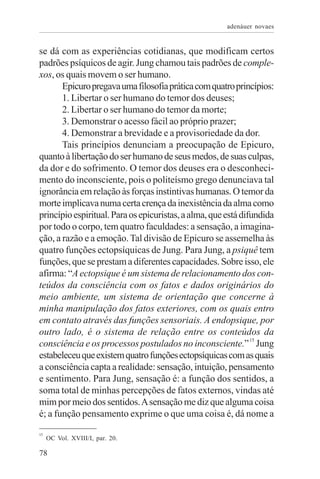 adenáuer novaes


se dá com as experiências cotidianas, que modificam certos
padrões psíquicos de agir. Jung chamou tais padrões de comple-
xos, os quais movem o ser humano.
       Epicuro pregava uma filosofia prática com quatro princípios:
       1. Libertar o ser humano do temor dos deuses;
       2. Libertar o ser humano do temor da morte;
       3. Demonstrar o acesso fácil ao próprio prazer;
       4. Demonstrar a brevidade e a provisoriedade da dor.
       Tais princípios denunciam a preocupação de Epicuro,
quanto à libertação do ser humano de seus medos, de suas culpas,
da dor e do sofrimento. O temor dos deuses era o desconheci-
mento do inconsciente, pois o politeísmo grego denunciava tal
ignorância em relação às forças instintivas humanas. O temor da
morte implicava numa certa crença da inexistência da alma como
princípio espiritual. Para os epicuristas, a alma, que está difundida
por todo o corpo, tem quatro faculdades: a sensação, a imagina-
ção, a razão e a emoção. Tal divisão de Epicuro se assemelha às
quatro funções ectopsíquicas de Jung. Para Jung, a psiquê tem
funções, que se prestam a diferentes capacidades. Sobre isso, ele
afirma: “A ectopsique é um sistema de relacionamento dos con-
teúdos da consciência com os fatos e dados originários do
meio ambiente, um sistema de orientação que concerne à
minha manipulação dos fatos exteriores, com os quais entro
em contato através das funções sensoriais. A endopsique, por
outro lado, é o sistema de relação entre os conteúdos da
consciência e os processos postulados no inconsciente.” 15 Jung
estabeleceu que existem quatro funções ectopsíquicas com as quais
a consciência capta a realidade: sensação, intuição, pensamento
e sentimento. Para Jung, sensação é: a função dos sentidos, a
soma total de minhas percepções de fatos externos, vindas até
mim por meio dos sentidos. A sensação me diz que alguma coisa
é; a função pensamento exprime o que uma coisa é, dá nome a
15
     OC Vol. XVIII/I, par. 20.

78
 