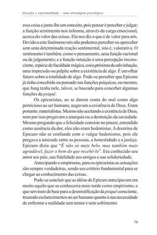 filosofia e espiritualidade – uma abordagem psicológica


essa coisa e junta-lhe um conceito, pois pensar é perceber e julgar;
a função sentimento nos informa, através da carga emocional,
acerca do valor das coisas. Ela nos diz o que é de valor para nós.
Devido a este fenômeno nós não podemos perceber ou aperceber
sem uma determinada reação sentimental, isto é, valorativa. O
sentimento é também, como o pensamento, uma função racional
ou de julgamento; e a função intuição é uma percepção incons-
ciente, espécie de faculdade mágica, coisa próxima da adivinhação,
uma impressão ou palpite sobre a existência de algo. É um olhar
futuro sobre a totalidade de algo. Pode-se perceber que Epicuro
já tinha concebido ou pensado nas funções psíquicas, ou mesmo,
que Jung tenha nele, talvez, se baseado para conceber algumas
funções da psiquê.
       Os epicuristas, ao se darem conta do mal como algo
pernicioso ao ser humano, negavam a existência de Deus. Eram
portanto, materialistas. Mesmo não aceitando a existência de Deus,
nem por isso pregavam a anarquia ou a destruição da sociedade.
Mesmo pregando que a felicidade consiste no prazer, entendido
como ausência da dor, eles não eram hedonistas. A doutrina de
Epicuro não se confunde com o vulgar hedonismo, pois ele
pregava a amizade entre as pessoas, a honestidade e a justiça.
Epicuro dizia que “É não só mais belo, mas também mais
agradável, fazer o bem do que recebê-lo”. Era conhecido seu
amor aos pais, sua fidelidade aos amigos e sua solidariedade.
       Antecipando o empirismo, para os epicuristas as sensações
são sempre verdadeiras, sendo seu critério fundamental para se
chegar ao conhecimento das coisas.
       Pode-se concluir que as idéias de Epicuro antecipavam em
muito aquilo que se conheceria mais tarde como empirismo, e
que serviram de base para a desmistificação da psiquê consciente,
trazendo esclarecimentos ao ser humano quanto à sua necessidade
de enfrentar a realidade sem temor e sem sofrimento.



                                                                 79
 