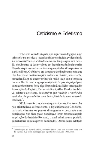 adenáuer novaes




                              Ceticismo e Ecletismo



       Ceticismo vem de sképsis, que significa indagação, cujo
princípio era a crítica a toda doutrina constituída, evidenciando
suas inconsistências e abstendo-se em aceitar qualquer uma delas.
Tal movimento se desenvolveu em face da profusão de teorias
filosóficas que imperavam após o surgimento das idéias platônicas
e aristotélicas. O objetivo era depurar o conhecimento para que
não houvesse contaminações sofísticas. Assim, mais tarde,
procedeu Kant ao querer retirar da razão tudo que a tornasse
impura. O ceticismo surgiu por exigência da própria psiquê para
que o conhecimento fosse algo liberto de falsas idéias inadequadas
à evolução do Espírito. Depois de Kant, Allan Kardec também
vai adotar o ceticismo, ao escrever que “melhor é repelir dez
verdades do que admitir uma única falsidade, uma só teoria
errônea.16.
       O Ecletismo foi o movimento que tentou conciliar as escolas
pós-aristotélicas, o Estoicismo, o Epicurismo e o Ceticismo,
tentando eliminar os pontos divergentes e buscando uma
conciliação. Sua divulgação e aceitação foram favorecidas pela
ampliação do Império Romano, o qual admitia uma posição
conciliatória entre os povos dominados. O bom senso adotado

16
     Comunicação do espírito Erasto, constante em O Livro dos Médiuns, item 230,
     do capítulo XX e em mensagem aos espíritas lioneses, em 19.09.1861.

80
 