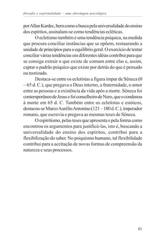 filosofia e espiritualidade – uma abordagem psicológica


por Allan Kardec, bem como a busca pela universalidade do ensino
dos espíritos, assinalam-se como tendências ecléticas.
      O ecletismo também é uma tendência psíquica, na medida
que procura conciliar instâncias que se opõem, restaurando a
unidade de princípios para o equilíbrio geral. O exercício de tentar
conciliar várias tendências em diferentes idéias contribui para que
se consiga extrair o que existe de comum entre elas e, assim,
captar o padrão psíquico que existe por detrás do que é pensado
ou teorizado.
      Destaca-se entre os ecletistas a figura ímpar de Sêneca (0
– 65 d. C.), que pregava o Deus interno, a fraternidade, o amor
entre as pessoas e a existência da vida após a morte. Sêneca foi
contemporâneo de Jesus e foi conselheiro de Nero, que o condenou
à morte em 65 d. C. Também entre os ecletistas e estóicos,
destacou-se Marco Aurélio Antonino (121 – 180 d. C.), imperador
romano, que escrevia e pregava as mesmas teses de Sêneca.
      O espiritismo, pelas teses que apresenta e pela forma como
encontrou os argumentos para justificá-las, isto é, buscando a
universalidade do ensino dos espíritos, contribui para a
flexibilização do saber. No psiquismo humano, tal flexibilidade
contribui para a aceitação de novas formas de compreensão da
natureza e seus processos.




                                                                 81
 