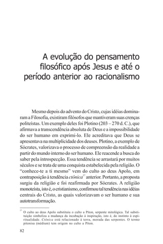 adenáuer novaes




           A evolução do pensamento
          filosófico após Jesus e até o
     período anterior ao racionalismo



       Mesmo depois do advento do Cristo, cujas idéias domina-
ram a Filosofia, existiram filósofos que mantiveram suas crenças
politeístas. Um exemplo deles foi Plotino (203 – 270 d. C.), que
afirmava a transcendência absoluta de Deus e a impossibilidade
do ser humano em exprimi-lo. Ele acreditava que Deus se
apresentava na multiplicidade dos deuses. Plotino, a exemplo de
Sócrates, valorizava o processo de compreensão da realidade a
partir do mundo interno do ser humano. Ele reacende a busca do
saber pela introspecção. Essa tendência se arrastará por muitos
séculos e se trata de uma conquista estabelecida pela religião. O
“conhece-te a ti mesmo” vem do culto ao deus Apolo, em
contraposição à tendência ctônica17 anterior. Portanto, a proposta
surgiu da religião e foi reafirmada por Sócrates. A religião
monoteísta, isto é, o cristianismo, confirmou tal tendência nas idéias
centrais do Cristo, as quais valorizavam o ser humano e sua
autotransformação.
17
     O culto ao deus Apolo substituiu o culto a Píton, serpente mitológica. Tal substi-
     tuição simboliza a mudança da incubação à inspiração, isto é, do instinto à espi-
     ritualidade. Ctônica está relacionado à terra, morada das serpentes. O termo
     pitonisa (médium) tem origem no culto a Píton.

82
 