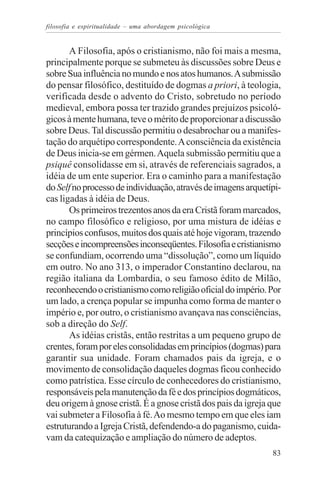filosofia e espiritualidade – uma abordagem psicológica


       A Filosofia, após o cristianismo, não foi mais a mesma,
principalmente porque se submeteu às discussões sobre Deus e
sobre Sua influência no mundo e nos atos humanos. A submissão
do pensar filosófico, destituído de dogmas a priori, à teologia,
verificada desde o advento do Cristo, sobretudo no período
medieval, embora possa ter trazido grandes prejuízos psicoló-
gicos à mente humana, teve o mérito de proporcionar a discussão
sobre Deus. Tal discussão permitiu o desabrochar ou a manifes-
tação do arquétipo correspondente. A consciência da existência
de Deus inicia-se em gérmen. Aquela submissão permitiu que a
psiquê consolidasse em si, através de referenciais sagrados, a
idéia de um ente superior. Era o caminho para a manifestação
do Self no processo de individuação, através de imagens arquetípi-
cas ligadas à idéia de Deus.
       Os primeiros trezentos anos da era Cristã foram marcados,
no campo filosófico e religioso, por uma mistura de idéias e
princípios confusos, muitos dos quais até hoje vigoram, trazendo
secções e incompreensões inconseqüentes. Filosofia e cristianismo
se confundiam, ocorrendo uma “dissolução”, como um líquido
em outro. No ano 313, o imperador Constantino declarou, na
região italiana da Lombardia, o seu famoso édito de Milão,
reconhecendo o cristianismo como religião oficial do império. Por
um lado, a crença popular se impunha como forma de manter o
império e, por outro, o cristianismo avançava nas consciências,
sob a direção do Self.
       As idéias cristãs, então restritas a um pequeno grupo de
crentes, foram por eles consolidadas em princípios (dogmas) para
garantir sua unidade. Foram chamados pais da igreja, e o
movimento de consolidação daqueles dogmas ficou conhecido
como patrística. Esse círculo de conhecedores do cristianismo,
responsáveis pela manutenção da fé e dos princípios dogmáticos,
deu origem à gnose cristã. É a gnose cristã dos pais da igreja que
vai submeter a Filosofia à fé. Ao mesmo tempo em que eles iam
estruturando a Igreja Cristã, defendendo-a do paganismo, cuida-
vam da catequização e ampliação do número de adeptos.
                                                               83
 