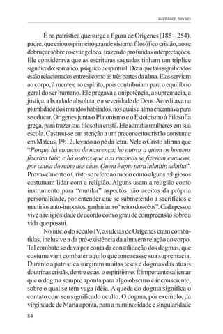 adenáuer novaes


        É na patrística que surge a figura de Orígenes (185 – 254),
padre, que criou o primeiro grande sistema filosófico cristão, ao se
debruçar sobre os evangelhos, trazendo profundas interpretações.
Ele considerava que as escrituras sagradas tinham um tríplice
significado: somático, psíquico e espiritual. Dizia que tais significados
estão relacionados entre si como as três partes da alma. Elas serviam
ao corpo, à mente e ao espírito, pois contribuíam para o equilíbrio
geral do ser humano. Ele pregava a onipotência, a supremacia, a
justiça, a bondade absoluta, e a severidade de Deus. Acreditava na
pluralidade dos mundos habitados, nos quais a alma encarnava para
se educar. Orígenes junta o Platonismo e o Estoicismo à Filosofia
grega, para trazer sua filosofia cristã. Ele admitia mulheres em sua
escola. Castrou-se em atenção a um preconceito cristão constante
em Mateus, 19:12, levado ao pé da letra. Nele o Cristo afirma que
“Porque há eunucos de nascença; há outros a quem os homens
fizeram tais; e há outros que a si mesmos se fizeram eunucos,
por causa do reino dos céus. Quem é apto para admitir, admita”.
Provavelmente o Cristo se refere ao modo como alguns religiosos
costumam lidar com a religião. Alguns usam a religião como
instrumento para “mutilar” aspectos não aceitos da própria
personalidade, por entender que se submetendo a sacrifícios e
martírios auto-impostos, ganhariam o “reino dos céus”. Cada pessoa
vive a religiosidade de acordo com o grau de compreensão sobre a
vida que possui.
        No início do século IV, as idéias de Orígenes eram comba-
tidas, inclusive a da pré-existência da alma em relação ao corpo.
Tal combate se dava por conta da consolidação dos dogmas, que
costumavam combater aquilo que ameaçasse sua supremacia.
Durante a patrística surgiram muitas teses e dogmas das atuais
doutrinas cristãs, dentre estas, o espiritismo. É importante salientar
que o dogma sempre aponta para algo obscuro e inconsciente,
sobre o qual se tem vaga idéia. A queda do dogma significa o
contato com seu significado oculto. O dogma, por exemplo, da
virgindade de Maria aponta, para a numinosidade e singularidade
84
 