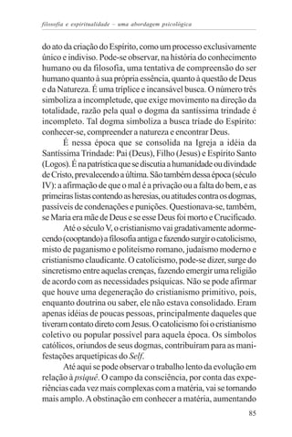 filosofia e espiritualidade – uma abordagem psicológica


do ato da criação do Espírito, como um processo exclusivamente
único e indiviso. Pode-se observar, na história do conhecimento
humano ou da filosofia, uma tentativa de compreensão do ser
humano quanto à sua própria essência, quanto à questão de Deus
e da Natureza. É uma tríplice e incansável busca. O número três
simboliza a incompletude, que exige movimento na direção da
totalidade, razão pela qual o dogma da santíssima trindade é
incompleto. Tal dogma simboliza a busca tríade do Espírito:
conhecer-se, compreender a natureza e encontrar Deus.
       É nessa época que se consolida na Igreja a idéia da
Santíssima Trindade: Pai (Deus), Filho (Jesus) e Espírito Santo
(Logos). É na patrística que se discutia a humanidade ou divindade
de Cristo, prevalecendo a última. São também dessa época (século
IV): a afirmação de que o mal é a privação ou a falta do bem, e as
primeiras listas contendo as heresias, ou atitudes contra os dogmas,
passíveis de condenações e punições. Questionava-se, também,
se Maria era mãe de Deus e se esse Deus foi morto e Crucificado.
       Até o século V, o cristianismo vai gradativamente adorme-
cendo (cooptando) a filosofia antiga e fazendo surgir o catolicismo,
misto de paganismo e politeísmo romano, judaísmo moderno e
cristianismo claudicante. O catolicismo, pode-se dizer, surge do
sincretismo entre aquelas crenças, fazendo emergir uma religião
de acordo com as necessidades psíquicas. Não se pode afirmar
que houve uma degeneração do cristianismo primitivo, pois,
enquanto doutrina ou saber, ele não estava consolidado. Eram
apenas idéias de poucas pessoas, principalmente daqueles que
tiveram contato direto com Jesus. O catolicismo foi o cristianismo
coletivo ou popular possível para aquela época. Os símbolos
católicos, oriundos de seus dogmas, contribuíram para as mani-
festações arquetípicas do Self.
       Até aqui se pode observar o trabalho lento da evolução em
relação à psiquê. O campo da consciência, por conta das expe-
riências cada vez mais complexas com a matéria, vai se tornando
mais amplo. A obstinação em conhecer a matéria, aumentando
                                                                 85
 
