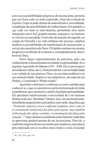 adenáuer novaes


com isso as possibilidades projetivas do inconsciente, permitiu
que este fosse cada vez mais explorado, a bem da evolução do
Espírito. O que se pode chamar de materialismo é, em realidade,
a ampliação das possibilidades de conhecimento. Em paralelo, o
ego cada vez mais se individualiza, permitindo uma maior
integração com o Self, gradativamente, enquanto o ser humano
se valoriza na sociedade. O advento da inserção do sagrado, no
campo da Filosofia e na vida cotidiana das pessoas, ampliou
também as possibilidades de manifestação do inconsciente, a
serviço da consciência de Deus. O Espírito continua seu avanço
progressivo na direção de si mesmo e, conseqüentemente, desco-
berta de Deus.
       Outra figura importantíssima da patrística, pelo seu
conhecimento e discernimento em relação à espiritualidade, foi o
argelino Agostinho de Hipona (354 – 430). Ele se preocupava
em conhecer a alma, isto é, o homem interior, o eu na simplicidade
e na verdade de sua natureza; Deus, na sua transcendência e na
sua normatividade. Inspira-se nos platônicos, em especial em
Plotino, e é chamado o “Platão cristão”.
       Agostinho valorizava o confessar-se como caminho para
conhecer-se, e que se caracterizava pela exteriorização de todos
os problemas que constituem o núcleo da própria personalidade.
Ele percebera intuitivamente a necessidade de o ser humano
libertar-se de seus “demônios” íntimos, isto é, de seu inconsciente.
Semelhante proposta fará a psicanálise mais tarde. Jung disse que
“O método catártico visa à confissão completa, isto é, não só
à constatação intelectual dos fatos pela mente, mas também
à libertação dos afetos contidos: à constatação dos fatos pelo
coração.” 18 Jung valorizava a confissão como forma de o indivíduo
se aproximar gradativamente de seu inconsciente. Para ele, a
confissão religiosa aliviava as tensões provocadas na consciência
pela imposição em se escolher entre o bem e o mal, excluindo
18
     OC. Vol. XVI, par. 134.

86
 