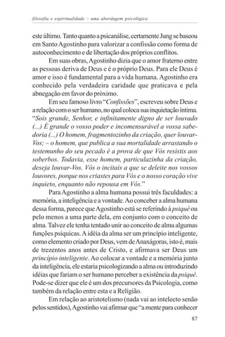 filosofia e espiritualidade – uma abordagem psicológica


este último. Tanto quanto a psicanálise, certamente Jung se baseou
em Santo Agostinho para valorizar a confissão como forma de
autoconhecimento e de libertação dos próprios conflitos.
       Em suas obras, Agostinho dizia que o amor fraterno entre
as pessoas deriva de Deus e é o próprio Deus. Para ele Deus é
amor e isso é fundamental para a vida humana. Agostinho era
conhecido pela verdadeira caridade que praticava e pela
abnegação em favor do próximo.
       Em seu famoso livro “Confissões”, escreveu sobre Deus e
a relação com o ser humano, no qual coloca sua inquietação íntima.
“Sois grande, Senhor, e infinitamente digno de ser louvado
(...) É grande o vosso poder e incomensurável a vossa sabe-
doria (...) O homem, fragmentozinho da criação, quer louvar-
Vos; – o homem, que publica a sua mortalidade arrastando o
testemunho do seu pecado é a prova de que Vós resistis aos
soberbos. Todavia, esse homem, particulazinha da criação,
deseja louvar-Vos. Vós o incitais a que se deleite nos vossos
louvores, porque nos criastes para Vós e o nosso coração vive
inquieto, enquanto não repousa em Vós.”
       Para Agostinho a alma humana possui três faculdades: a
memória, a inteligência e a vontade. Ao conceber a alma humana
dessa forma, parece que Agostinho está se referindo à psiquê ou
pelo menos a uma parte dela, em conjunto com o conceito de
alma. Talvez ele tenha tentado unir ao conceito de alma algumas
funções psíquicas. A idéia da alma ser um princípio inteligente,
como elemento criado por Deus, vem de Anaxágoras, isto é, mais
de trezentos anos antes de Cristo, e afirmava ser Deus um
princípio inteligente. Ao colocar a vontade e a memória junto
da inteligência, ele estaria psicologizando a alma ou introduzindo
idéias que fariam o ser humano perceber a existência da psiquê.
Pode-se dizer que ele é um dos precursores da Psicologia, como
também da relação entre esta e a Religião.
       Em relação ao aristotelismo (nada vai ao intelecto senão
pelos sentidos), Agostinho vai afirmar que “a mente para conhecer
                                                               87
 