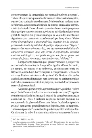 adenáuer novaes


com certeza tem de ser regulada por normas imutáveis e eternas”.
Talvez ele estivesse querendo afirmar a existência de elementos,
a priori, no conhecimento humano. Muito embora pudesse estar
se referindo, ao colocar a existência de normas imutáveis e eternas,
à interferência de Deus, ele antecipava também a noção junguiana
de arquétipo como estrutura a priori na atividade psíquica em
geral. O próprio Jung vai afirmar que se valeu dos escritos de
Agostinho para cunhar a expressão arquétipo. Jung afirma “Dei o
nome de arquétipos a esses padrões, valendo-me de uma ex-
pressão de Santo Agostinho: Arquétipo significa um “Typos”
(impressão, marca-impressão), um agrupamento definido de
caracteres arcaicos, que, em forma e significado, encerra
motivos mitológicos, os quais surgem em forma pura nos
contos de fadas, nos mitos, nas lendas e no folclore.” 19
       É importante perceber que, gradativamente, a psiquê vai
se revelando à consciência. As questões ligadas a Deus, à criação,
ao tempo, ao espaço e ao universo, encontravam entre os
filósofos, como hoje, barreiras para a compreensão, tendo em
vista os limites estruturais da psiquê. Os limites não estão
exclusivamente na linguagem nem tampouco no caráter moral do
indivíduo, mas em sua estrutura psíquica, mutável de acordo com
sua evolução espiritual.
       A questão, por exemplo, apresentada por Agostinho, “sobre
o que fazia Deus antes de criar os mundos (o universo)” esgota-
se na incapacidade intrínseca à psiquê de conceber a natureza
essencial de Deus. Qualquer resposta deixará lacunas na
compreensão da gênese de Deus, pois faltam faculdades à própria
psiquê, bem como entendimento ao Espírito, para tal resposta.
Tal como Agostinho20, semelhante questionamento Einstein se fez.
Os sistemas de saber humano ainda não evoluíram o suficiente
19
     OC Vol. XVIII/I, par. 80.
20
     Àquela pergunta, Agostinho respondia: “Não sei”, diferentemente do que se dizia,
     de forma hilária, à época (Deus “preparava a geena [inferno] para aqueles que
     perscrutam estes profundos mistérios”).

88
 
