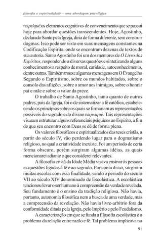 filosofia e espiritualidade – uma abordagem psicológica


na psiquê os elementos cognitivos de convencimento que se possui
hoje para abordar questões transcendentes. Hoje, Agostinho,
declarado Santo pela Igreja, diria de forma diferente, sem construir
dogmas. Isso pode ser visto em suas mensagens constantes na
Codificação Espírita, onde se encontram dezenas de textos de
sua autoria. Santo Agostinho foi um dos mentores de O Livro dos
Espíritos, respondendo a diversas questões e sintetizando alguns
conhecimentos a respeito de moral, caridade, autoconhecimento,
dentre outras. Também trouxe algumas mensagens em O Evangelho
Segundo o Espiritismo, sobre os mundos habitados, sobre o
consolo das aflições, sobre o amor aos inimigos, sobre o honrar
pai e mãe e sobre o valor da prece.
       O trabalho de Santo Agostinho, tanto quanto de outros
padres, pais da Igreja, foi o de sistematizar a fé católica, estabele-
cendo os princípios sobre os quais se firmariam as representações
possíveis do sagrado e do divino na psiquê. Tais representações
visaram estruturar alguns referenciais psíquicos ao Espírito, a fim
de que seu encontro com Deus se dê de forma plena.
       Os valores filosóficos e espiritualizados das teses cristãs, a
partir do século IV, vão perdendo lugar para o dogmatismo
religioso, no qual a criatividade inexiste. Foi um período de certa
forma obscuro, porém surgiram algumas idéias, as quais
mencionarei adiante e que considerei relevantes.
       A filosofia cristã da Idade Média visava ensinar às pessoas
as questões ligadas à fé e ao sagrado. Por conta disso, surgiram
muitas escolas com essa finalidade, sendo o período do século
VII ao século XIV denominado de Escolástica. A escolástica
tencionou levar o ser humano à compreensão da verdade revelada.
Seu fundamento é o ensino da tradição religiosa. Não havia,
portanto, autonomia filosófica nem a busca de uma verdade, mas
a compreensão da revelação. Não havia livre-arbítrio fora da
conformidade ditada pela Igreja, pelo Império e pelo Feudalismo.
       A caracterização em que se funda a filosofia escolástica é o
problema da relação entre razão e fé. Tal problema implicava no
                                                                   91
 