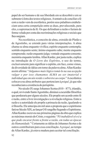 adenáuer novaes


papel do ser humano e de sua liberdade em se descobrir e em se
submeter à letra dos textos religiosos. A tentativa de conciliar a fé
com a razão vem da escolástica, porém seus paladinos estabele-
ciam uma certa competição entre as duas, prevalecendo, para
eles, a supremacia da fé. Os que defendiam a razão o faziam de
forma velada por conta das recriminações religiosas e sociais que
lhes surgiam.
       Na escolástica, o conceito de alma, extraído de Platão e
de Agostinho, se estende para várias interpretações. A alma
chama-se alma enquanto vivifica; espírito enquanto contempla;
sentido enquanto sente; ânimo enquanto sabe; mente enquanto
compreende; razão enquanto julga; vontade enquanto consente;
memória enquanto lembra. Allan Kardec, por justa razão, explica
na introdução de O Livro dos Espíritos, o uso do termo,
exclusivamente para significar o espírito, em face, como vimos,
da diversidade de idéias em torno da palavra alma. Allan Kardec
assim afirma: “Julgamos mais lógico tomá-lo na sua acepção
vulgar e por isso chamamos ALMA ao ser imaterial e
individual que em nós reside e sobrevive ao corpo.” A escolástica
colocava na alma atributos que pertenciam à psiquê, já que não
reconheciam a existência do perispírito.
       No século IX surge Johannes Scotus (810 – 877), irlandês,
o qual, revivendo Santo Agostinho, diminui a escuridão filosófica
que perduraria por alguns séculos. Ele propõe um acordo entre fé
e razão, entre a livre investigação e a revelação religiosa. Entre a
razão e a autoridade ele propõe a primazia da razão, igualando-a
à filosofia. Ele antecipa em mil anos a proposta que o espiritismo
fará no Século XIX, ao lançar O Evangelho Segundo o Espiritismo.
Allan Kardec escreveu nas primeiras páginas da obra que explica
as máximas morais do Cristo, o seguinte: “Fé inabalável só o é a
que pode encarar frente a frente a razão, em todas as épocas
da Humanidade.” Certamente as idéias de Johannes Scotus e de
outros contribuíram para essa conciliação. A psiquê, ao tempo
de Allan Kardec, já estava madura para aceitar tal conciliação.
92
 