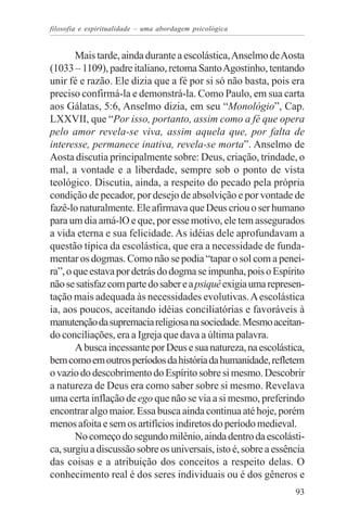 filosofia e espiritualidade – uma abordagem psicológica


       Mais tarde, ainda durante a escolástica, Anselmo de Aosta
(1033 – 1109), padre italiano, retoma Santo Agostinho, tentando
unir fé e razão. Ele dizia que a fé por si só não basta, pois era
preciso confirmá-la e demonstrá-la. Como Paulo, em sua carta
aos Gálatas, 5:6, Anselmo dizia, em seu “Monológio”, Cap.
LXXVII, que “Por isso, portanto, assim como a fé que opera
pelo amor revela-se viva, assim aquela que, por falta de
interesse, permanece inativa, revela-se morta”. Anselmo de
Aosta discutia principalmente sobre: Deus, criação, trindade, o
mal, a vontade e a liberdade, sempre sob o ponto de vista
teológico. Discutia, ainda, a respeito do pecado pela própria
condição de pecador, por desejo de absolvição e por vontade de
fazê-lo naturalmente. Ele afirmava que Deus criou o ser humano
para um dia amá-lO e que, por esse motivo, ele tem assegurados
a vida eterna e sua felicidade. As idéias dele aprofundavam a
questão típica da escolástica, que era a necessidade de funda-
mentar os dogmas. Como não se podia “tapar o sol com a penei-
ra”, o que estava por detrás do dogma se impunha, pois o Espírito
não se satisfaz com parte do saber e a psiquê exigia uma represen-
tação mais adequada às necessidades evolutivas. A escolástica
ia, aos poucos, aceitando idéias conciliatórias e favoráveis à
manutenção da supremacia religiosa na sociedade. Mesmo aceitan-
do conciliações, era a Igreja que dava a última palavra.
       A busca incessante por Deus e sua natureza, na escolástica,
bem como em outros períodos da história da humanidade, refletem
o vazio do descobrimento do Espírito sobre si mesmo. Descobrir
a natureza de Deus era como saber sobre si mesmo. Revelava
uma certa inflação de ego que não se via a si mesmo, preferindo
encontrar algo maior. Essa busca ainda continua até hoje, porém
menos afoita e sem os artifícios indiretos do período medieval.
       No começo do segundo milênio, ainda dentro da escolásti-
ca, surgiu a discussão sobre os universais, isto é, sobre a essência
das coisas e a atribuição dos conceitos a respeito delas. O
conhecimento real é dos seres individuais ou é dos gêneros e
                                                                 93
 