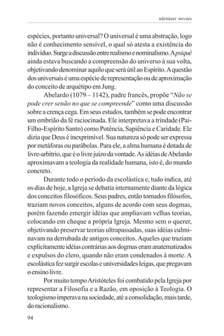 adenáuer novaes


espécies, portanto universal? O universal é uma abstração, logo
não é conhecimento sensível, o qual só atesta a existência do
indivíduo. Surge a discussão entre realismo e nominalismo. A psiquê
ainda estava buscando a compreensão do universo à sua volta,
objetivando denominar aquilo que será útil ao Espírito. A questão
dos universais é uma espécie de representação ou de aproximação
do conceito de arquétipo em Jung.
       Abelardo (1079 – 1142), padre francês, propõe “Não se
pode crer senão no que se compreende” como uma discussão
sobre a crença cega. Em seus estudos, também se pode encontrar
um embrião da fé raciocinada. Ele interpretava a trindade (Pai-
Filho-Espírito Santo) como Potência, Sapiência e Caridade. Ele
dizia que Deus é inexprimível. Sua natureza só pode ser expressa
por metáforas ou parábolas. Para ele, a alma humana é dotada de
livre-arbítrio, que é o livre juízo da vontade. As idéias de Abelardo
aproximavam a teologia da realidade humana, isto é, do mundo
concreto.
       Durante todo o período da escolástica e, tudo indica, até
os dias de hoje, a Igreja se debatia internamente diante da lógica
dos conceitos filosóficos. Seus padres, então tornados filósofos,
traziam novos conceitos, alguns de acordo com seus dogmas,
porém fazendo emergir idéias que ampliavam velhas teorias,
colocando em cheque a própria Igreja. Mesmo sem o querer,
objetivando preservar teorias ultrapassadas, suas idéias culmi-
navam na derrubada de antigos conceitos. Aqueles que traziam
explicitamente idéias contrárias aos dogmas eram anatematizados
e expulsos do clero, quando não eram condenados à morte. A
escolástica fez surgir escolas e universidades leigas, que pregavam
o ensino livre.
       Por muito tempo Aristóteles foi combatido pela Igreja por
representar a Filosofia e a Razão, em oposição à Teologia. O
teologismo imperava na sociedade, até a consolidação, mais tarde,
do racionalismo.
94
 