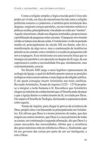 filosofia e espiritualidade – uma abordagem psicológica


       Como a religião simples e lógica trazida pelo Cristo não
podia ser vivida, em face do sincretismo havido entre a religião
politeísta romana e o judaísmo, e também pela instituição dos
dogmas, surgiram crenças paralelas, ou movimentos místicos e
práticas ocultas, principalmente vinculadas ao culto aos “mortos”.
Aquele sincretismo, aliado aos dogmas instituídos, proporcionou
a proliferação de pequenas seitas secretas. O pequeno movimento
cristão se tornou uma dessas seitas. O misticismo vivido no período
medieval, principalmente do século XII em diante, não foi a
manifestação de algo novo, mas a continuação de tendências
primitivas no contato com o mistério e o oculto no psiquismo sob
nova roupagem. Esse misticismo era uma terceira força que se
insurgia em paralelo e em oposição ao dogma da fé cega, de sua
supremacia e contra a racionalidade fria que, timidamente, mas
consistentemente, crescia.
       No Século XIII surge o mais legítimo representante da
teologia da Igreja, o qual irá definitivamente marcar as posições
teológicas mais conservadoras e mais lógicas da religião católica.
É ele quem consegue inserir Aristóteles nas teses católicas.
Revendo Aristóteles, Tomás de Aquino (1225 – 1274) propõe-
se a integrar a razão humana à fé. Reconhece que Aristóteles
chegou ao máximo do conhecimento que a Filosofia pode alcançar
e que a Igreja detém o conhecimento da fé, revelada por Deus.
Ele separa a Filosofia da Teologia, declarando a supremacia desta
sobre aquela.
       Tomás de Aquino, para chegar às provas da existência de
Deus, propôs cinco vias baseando-se principalmente em Aristóte-
les. Ele afirma que Deus é o motor primeiro de todos, que deu
origem aos outros motores; que Deus é a causa primeira de todas
as causas; em continuação à segunda afirmação, diz que Deus é a
causa necessária das necessidades; afirma que a existência
dos graus máximos está em referência a Deus; e, finalizando, que
há um governo das coisas por parte de um ser inteligente, e
este é Deus.
                                                                95
 